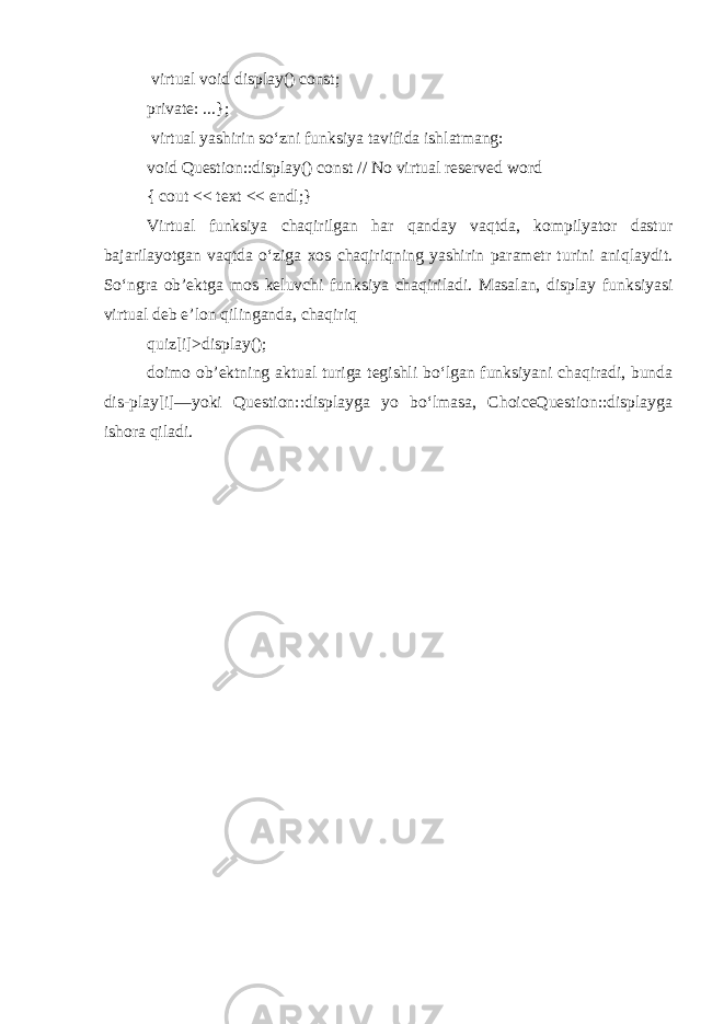  virtual void display() const; private: ...}; virtual yashirin so‘zni funksiya tavifida ishlatmang: void Question::display() const // No virtual reserved word { cout << text << endl;} Virtual funksiya chaqirilgan har qanday vaqtda, kompilyator dastur bajarilayotgan vaqtda o‘ziga xos chaqiriqning yashirin parametr turini aniqlaydit. So‘ngra ob’ektga mos keluvchi funksiya chaqiriladi. Masalan, display funksiyasi virtual deb e’lon qilinganda, chaqiriq quiz[i] >display(); doimo ob’ektning aktual turiga tegishli bo‘lgan funksiyani chaqiradi, bunda dis-play[i]—yoki Question::displayga yo bo‘lmasa, ChoiceQuestion::displayga ishora qiladi. 