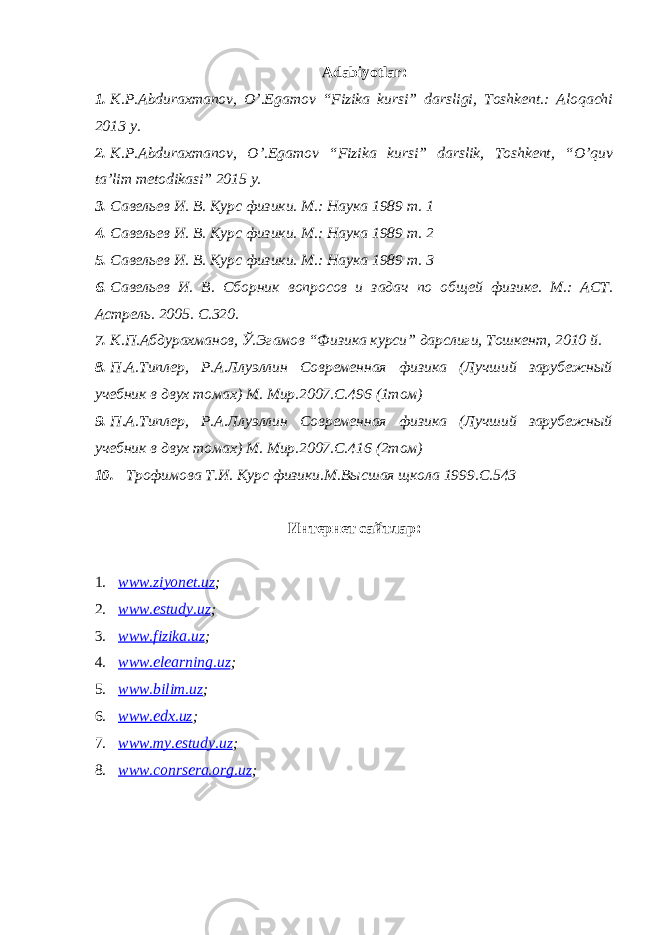 Adabiyotlar: 1. K.P.Abduraxmanov, O’.Egamov “Fizika kursi” darsligi, Toshkent.: Aloqachi 2013 y. 2. K.P.Abduraxmanov, O’.Egamov “Fizika kursi” darslik, Toshkent, “O’quv ta’lim metodikasi” 2015 y. 3. Савельев И. В. Курс физики. М.: Наука 1989 т. 1 4. Савельев И. В. Курс физики. М.: Наука 1989 т. 2 5. Савельев И. В. Курс физики. М.: Наука 1989 т. 3 6. Савельев И. В. Сборник вопросов и задач по общей физик е . М.: АСТ. Астрель. 2005. С.320. 7. К.П.Абдурахманов, Ў.Эгамов “ Физика курси” дарслиги, Тошкент, 2010 й. 8. П.А.Типлер, Р.А.Ллуэллин Современная физика (Лучший зарубежный учебник в двух томах) М. Мир.2007.С.496 (1том) 9. П.А.Типлер, Р.А.Ллуэллин Современная физика (Лучший зарубежный учебник в двух томах) М. Мир.2007.С.416 (2том) 10. Трофимова Т.И. Курс физики.М.Высшая щкола 1999.С.543 Интернет сайтлар: 1. www.ziyonet.uz ; 2. www.estudy.uz ; 3. www.fizika.uz ; 4. www.elearning.uz ; 5. www.bilim.uz ; 6. www.edx.uz ; 7. www.my.estudy.uz ; 8. www.conrsera.org.uz ; 