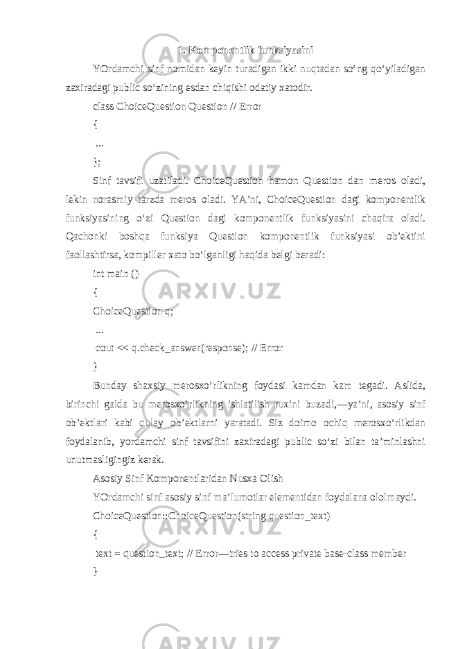 1. Komponentlik funksiyasini YOrdamchi sinf nomidan keyin turadigan ikki nuqtadan so‘ng qo‘yiladigan zaxiradagi public so‘zining esdan chiqishi odatiy xatodir. class ChoiceQuestion Question // Error { ... }; Sinf tavsifi uzatiladi. ChoiceQuestion hamon Question dan meros oladi, lekin norasmiy tarzda meros oladi. YA’ni, ChoiceQuestion dagi komponentlik funksiyasining o‘zi Question dagi komponentlik funksiyasini chaqira oladi. Qachonki boshqa funksiya Question komponentlik funksiyasi ob’ektini faollashtirsa, kompiller xato bo‘lganligi haqida belgi beradi: int main () { ChoiceQuestion q; ... cout << q.check_answer(response); // Error } Bunday shaxsiy merosxo‘rlikning foydasi kamdan kam tegadi. Aslida, birinchi galda bu merosxo‘rlikning ishlatilish ruxini buzadi,—ya’ni, asosiy sinf ob’ektlari kabi qulay ob’ektlarni yaratadi. Siz doimo ochiq merosxo‘rlikdan foydalanib, yordamchi sinf tavsifini zaxiradagi public so‘zi bilan ta’minlashni unutmasligingiz kerak. Asosiy Sinf Komponentlaridan Nusxa Olish YOrdamchi sinf asosiy sinf ma’lumotlar elementidan foydalana ololmaydi. ChoiceQuestion::ChoiceQuestion(string question_text) { text = question_text; // Error—tries to access private base-class member } 