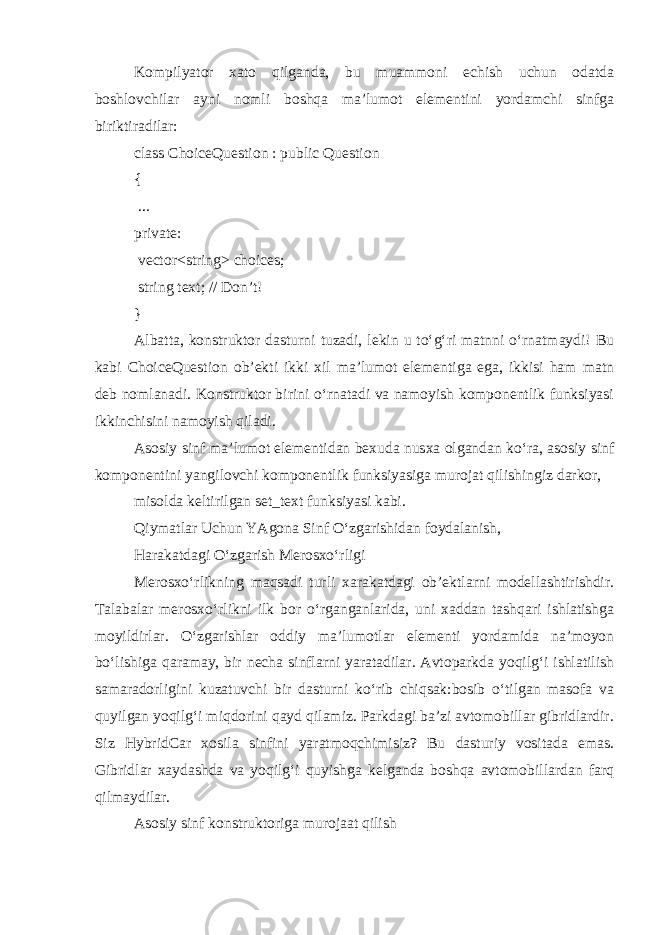 Kompilyator xato qilganda, bu muammoni echish uchun odatda boshlovchilar ayni nomli boshqa ma’lumot elementini yordamchi sinfga biriktiradilar: class ChoiceQuestion : public Question { ... private: vector<string> choices; string text; // Don’t! } Albatta, konstruktor dasturni tuzadi, lekin u to‘g‘ri matnni o‘rnatmaydi! Bu kabi ChoiceQuestion ob’ekti ikki xil ma’lumot elementiga ega, ikkisi ham matn deb nomlanadi. Konstruktor birini o‘rnatadi va namoyish komponentlik funksiyasi ikkinchisini namoyish qiladi. Asosiy sinf ma’lumot elementidan bexuda nusxa olgandan ko‘ra, asosiy sinf komponentini yangilovchi komponentlik funksiyasiga murojat qilishingiz darkor, misolda keltirilgan set_text funksiyasi kabi. Qiymatlar Uchun YAgona Sinf O‘zgarishidan foydalanish,   Harakatdagi O‘zgarish Merosxo‘rligi Merosxo‘rlikning maqsadi turli xarakatdagi ob’ektlarni modellashtirishdir. Talabalar merosxo‘rlikni ilk bor o‘rganganlarida, uni xaddan tashqari ishlatishga moyildirlar. O‘zgarishlar oddiy ma’lumotlar elementi yordamida na’moyon bo‘lishiga qaramay, bir necha sinflarni yaratadilar. Avtoparkda yoqilg‘i ishlatilish samaradorligini kuzatuvchi bir dasturni ko‘rib chiqsak:bosib o‘tilgan masofa va quyilgan yoqilg‘i miqdorini qayd qilamiz. Parkdagi ba’zi avtomobillar gibridlardir. Siz HybridCar xosila sinfini yaratmoqchimisiz? Bu dasturiy vositada emas. Gibridlar xaydashda va yoqilg‘i quyishga kelganda boshqa avtomobillardan farq qilmaydilar. Asosiy sinf konstruktoriga murojaat qilish 