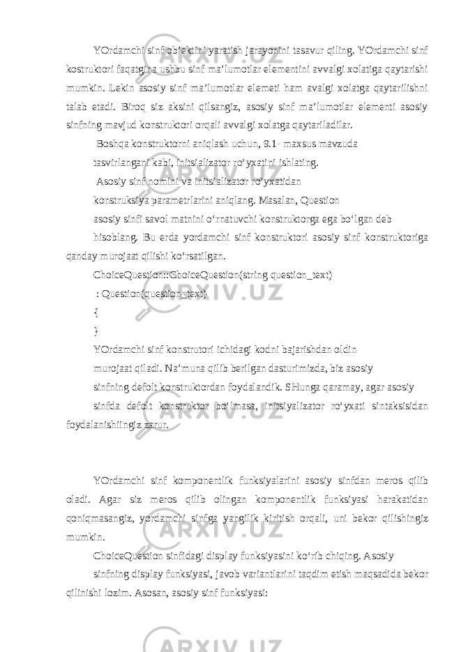 YOrdamchi sinf ob’ektini yaratish jarayonini tasavur qiling. YOrdamchi sinf kostruktori faqatgina ushbu sinf ma’lumotlar elementini avvalgi xolatiga qaytarishi mumkin. Lekin asosiy sinf ma’lumotlar elemeti ham avalgi xolatga qaytarilishni talab etadi. Biroq siz aksini qilsangiz, asosiy sinf ma’lumotlar elementi asosiy sinfning mavjud konstruktori orqali avvalgi xolatga qaytariladilar. Boshqa konstruktorni aniqlash uchun, 9.1- maxsus mavzuda tasvirlangani kabi, initsializator ro‘yxatini ishlating. Asosiy sinf nomini va initsializator ro‘yxatidan konstruksiya parametrlarini aniqlang. Masalan, Question asosiy sinfi savol matnini o‘rnatuvchi konstruktorga ega bo‘lgan deb hisoblang. Bu erda yordamchi sinf konstruktori asosiy sinf konstruktoriga qanday murojaat qilishi ko‘rsatilgan. ChoiceQuestion::ChoiceQuestion(string question_text) : Question(question_text) { } YOrdamchi sinf konstrutori ichidagi kodni bajarishdan oldin murojaat qiladi. Na’muna qilib berilgan dasturimizda, biz asosiy sinfning defolt konstruktordan foydalandik. SHunga qaramay, agar asosiy sinfda defolt konstruktor bo‘lmasa, initsiyalizator ro‘yxati sintaksisidan foydalanishiingiz zarur. YOrdamchi sinf komponentlik funksiyalarini asosiy sinfdan meros qilib oladi. Agar siz meros qilib olingan komponentlik funksiyasi harakatidan qoniqmasangiz, yordamchi sinfga yangilik kiritish orqali, uni bekor qilishingiz mumkin. ChoiceQuestion sinfidagi display funksiyasini ko‘rib chiqing. Asosiy sinfning display funksiyasi, javob variantlarini taqdim etish maqsadida bekor qilinishi lozim. Asosan, asosiy sinf funksiyasi: 