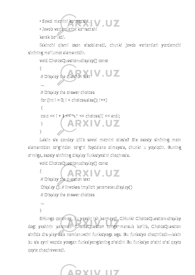 • Savol matnini ko‘rsatishi. • Javob variantlarini ko‘rsatishi kerak bo‘ladi. Ikkinchi qismi oson xisoblanadi, chunki javob variantlari yordamchi sinfning ma’lumot elementidir. void ChoiceQuestion::display() const { // Display the question text ... // Display the answer choices for (int i = 0; i < choices.size(); i++) { cout << i + 1 << &#34;: &#34; << choices[i] << endl; } } Lekin siz qanday qilib savol matnini olasiz? Siz asosiy sinfning matn elementidan to‘g‘ridan to‘g‘ri foydalana olmaysiz, chunki u yopiqdir. Buning o‘rniga, asosiy sinfning display funksiyasini chaqirasiz. void ChoiceQuestion::display() const { // Display the question text Display (); // Invokes implicit parameter.display() // Display the answer choices ... } SHunga qaramay, bu yaxshi ish bermaydi. CHunki ChoiceQuestion::display dagi yashirin parametr ChoiceQuestion turiga mansub bo‘lib, ChoiceQuestion sinfida dis-play deb nomlanuvchi funksiyaga ega. Bu funksiya chaqiriladi—lekin bu siz ayni vaqtda yozgan funksiyangizning o‘zidir! Bu funksiya o‘zini o‘zi qayta qayta chaqiraveradi. 