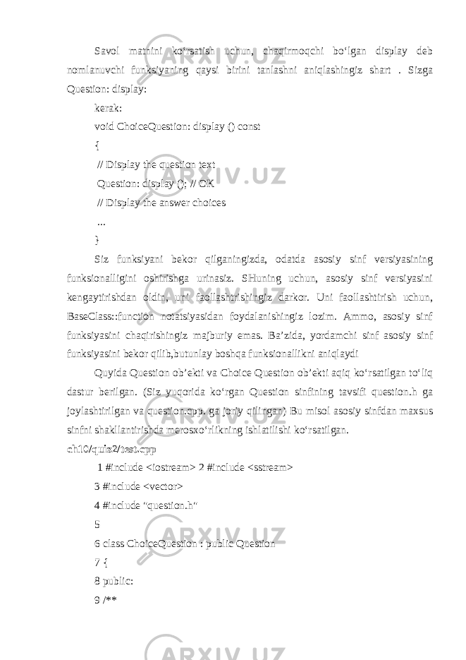 Savol matnini ko‘rsatish uchun, chaqirmoqchi bo‘lgan display deb nomlanuvchi funksiyaning qaysi birini tanlashni aniqlashingiz shart . Sizga Question: display: kerak: void ChoiceQuestion: display () const { // Display the question text Question: display (); // OK // Display the answer choices ... } Siz funksiyani bekor qilganingizda, odatda asosiy sinf versiyasining funksionalligini oshirishga urinasiz. SHuning uchun, asosiy sinf versiyasini kengaytirishdan oldin, uni faollashtrishingiz darkor. Uni faollashtirish uchun, BaseClass::function notatsiyasidan foydalanishingiz lozim. Ammo, asosiy sinf funksiyasini chaqirishingiz majburiy emas. Ba’zida, yordamchi sinf asosiy sinf funksiyasini bekor qilib,butunlay boshqa funksionallikni aniqlaydi Quyida Question ob’ekti va Choice Question ob’ekti aqiq ko‘rsatilgan to‘liq dastur berilgan. (Siz yuqorida ko‘rgan Question sinfining tavsifi question.h ga joylashtirilgan va question.cpp. ga joriy qilingan) Bu misol asosiy sinfdan maxsus sinfni shakllantirishda merosxo‘rlikning ishlatilishi ko‘rsatilgan. ch10/quiz2/test.cpp   1 #include <iostream> 2 #include <sstream> 3 #include <vector> 4 #include &#34;question.h&#34; 5 6 class ChoiceQuestion : public Question 7 { 8 public: 9 /** 