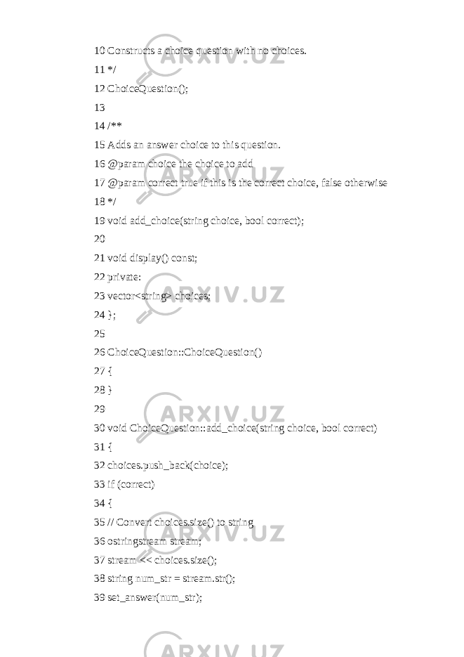 10 Constructs a choice question with no choices. 11 */ 12 ChoiceQuestion(); 13 14 /** 15 Adds an answer choice to this question. 16 @param choice the choice to add 17 @param correct true if this is the correct choice, false otherwise 18 */ 19 void add_choice(string choice, bool correct); 20 21 void display() const; 22 private: 23 vector<string> choices; 24 }; 25 26 ChoiceQuestion::ChoiceQuestion() 27 { 28 } 29 30 void ChoiceQuestion::add_choice(string choice, bool correct) 31 { 32 choices.push_back(choice); 33 if (correct) 34 { 35 // Convert choices.size() to string 36 ostringstream stream; 37 stream << choices.size(); 38 string num_str = stream.str(); 39 set_answer(num_str); 