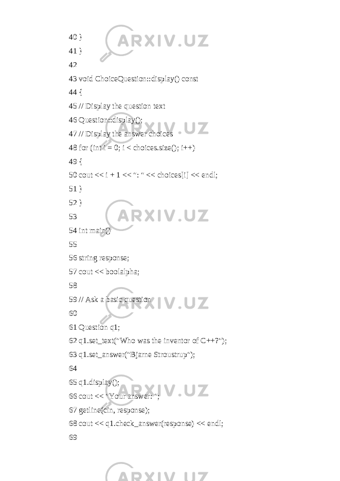 40 } 41 } 42 43 void ChoiceQuestion::display() const 44 { 45 // Display the question text 46 Question::display(); 47 // Display the answer choices 48 for (int i = 0; i < choices.size(); i++) 49 { 50 cout << i + 1 << &#34;: &#34; << choices[i] << endl; 51 } 52 } 53 54 int main() 55 56 string response; 57 cout << boolalpha; 58 59 // Ask a basic question 60 61 Question q1; 62 q1.set_text(&#34;Who was the inventor of C++?&#34;); 63 q1.set_answer(&#34;Bjarne Stroustrup&#34;); 64 65 q1.display(); 66 cout << &#34;Your answer: &#34;; 67 getline(cin, response); 68 cout << q1.check_answer(response) << endl; 69 