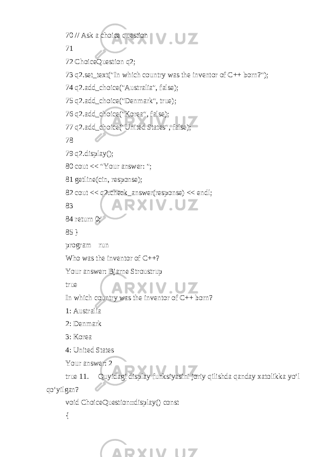 70 // Ask a choice question 71 72 ChoiceQuestion q2; 73 q2.set_text(&#34;In which country was the inventor of C++ born?&#34;); 74 q2.add_choice(&#34;Australia&#34;, false); 75 q2.add_choice(&#34;Denmark&#34;, true); 76 q2.add_choice(&#34;Korea&#34;, false); 77 q2.add_choice(&#34;United States&#34;, false); 78 79 q2.display(); 80 cout << &#34;Your answer: &#34;; 81 getline(cin, response); 82 cout << q2.check_answer(response) << endl; 83 84 return 0; 85 } program run Who was the inventor of C++? Your answer: Bjarne Stroustrup true In which country was the inventor of C++ born? 1: Australia 2: Denmark 3: Korea 4: United States Your answer: 2 true 11.  Quyidagi display funksiyasini joriy qilishda qanday xatolikka yo‘l qo‘yilgan? void ChoiceQuestion::display() const { 