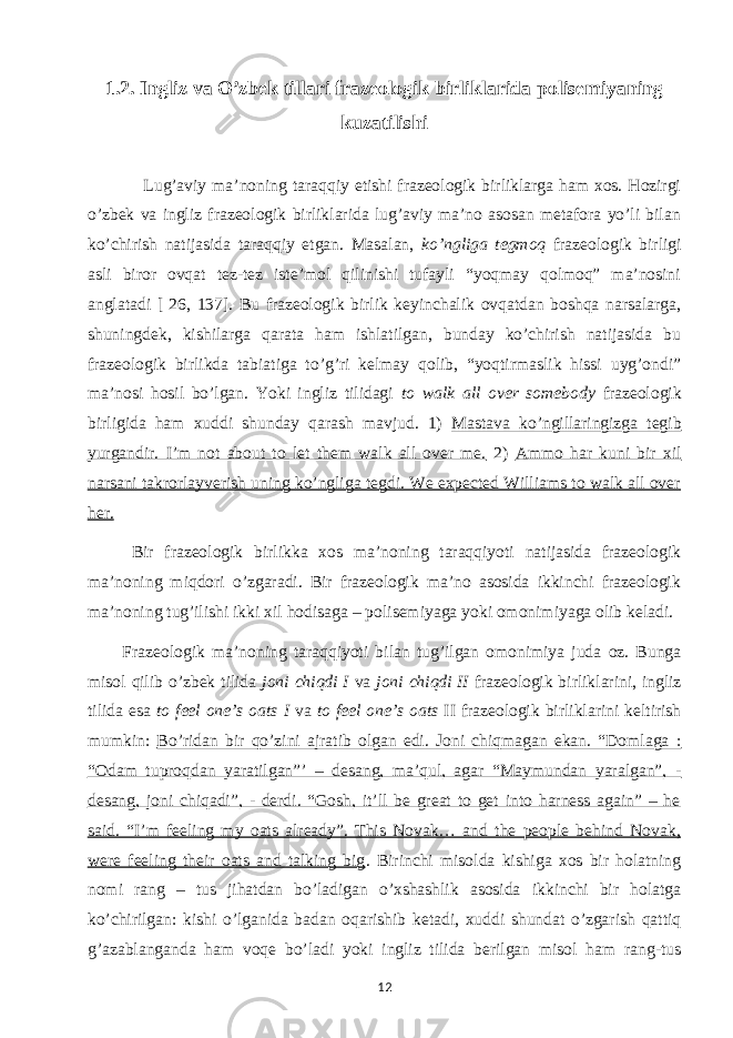 1.2. Ingliz va O’zbek tillari frazeologik birliklarida polisemiyaning kuzatilishi Lug’aviy ma’noning taraqqiy etishi frazeologik birliklarga ham xos. Hozirgi o’zbek va ingliz frazeologik birliklarida lug’aviy ma’no asosan metafora yo’li bilan ko’chirish natijasida taraqqiy etgan. Masalan, ko’ngliga tegmoq frazeologik birligi asli biror ovqat tez-tez iste’mol qilinishi tufayli “yoqmay qolmoq” ma’nosini anglatadi [ 26, 137]. Bu frazeologik birlik keyinchalik ovqatdan boshqa narsalarga, shuningdek, kishilarga qarata ham ishlatilgan, bunday ko’chirish natijasida bu frazeologik birlikda tabiatiga to’g’ri kelmay qolib, “yoqtirmaslik hissi uyg’ondi” ma’nosi hosil bo’lgan. Yoki ingliz tilidagi to walk all over somebody frazeologik birligida ham xuddi shunday qarash mavjud. 1) Mastava ko’ngillaringizga tegib yurgandir. I’m not about to let them walk all over me. 2) Ammo har kuni bir xil narsani takrorlayverish uning ko’ngliga tegdi. We expected Williams to walk all over her. Bir frazeologik birlikka xos ma’noning taraqqiyoti natijasida frazeologik ma’noning miqdori o’zgaradi. Bir frazeologik ma’no asosida ikkinchi frazeologik ma’noning tug’ilishi ikki xil hodisaga – polisemiyaga yoki omonimiyaga olib keladi. Frazeologik ma’noning taraqqiyoti bilan tug’ilgan omonimiya juda oz. Bunga misol qilib o’zbek tilida joni chiqdi I va joni chiqdi II frazeologik birliklarini, ingliz tilida esa to feel one’s oats I va to feel one’s oats II frazeologik birliklarini keltirish mumkin: Bo’ridan bir qo’zini ajratib olgan edi. Joni chiqmagan ekan. “Domlaga : “Odam tuproqdan yaratilgan”’ – desang, ma’qul, agar “Maymundan yaralgan”, - desang, joni chiqadi”, - derdi. “Gosh, it’ll be great to get into harness again” – he said. “I’m feeling my oats already”. This Novak… and the people behind Novak, were feeling their oats and talking big . Birinchi misolda kishiga xos bir holatning nomi rang – tus jihatdan bo’ladigan o’xshashlik asosida ikkinchi bir holatga ko’chirilgan: kishi o’lganida badan oqarishib ketadi, xuddi shundat o’zgarish qattiq g’azablanganda ham voqe bo’ladi yoki ingliz tilida berilgan misol ham rang-tus 12 