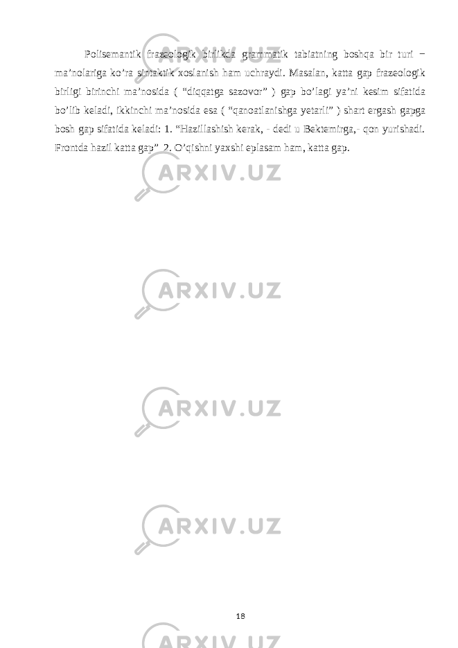  Polisemantik frazeologik birlikda grammatik tabiatning boshqa bir turi − ma’nolariga ko’ra sintaktik xoslanish ham uchraydi. Masalan, katta gap frazeologik birligi birinchi ma’nosida ( “diqqatga sazovor” ) gap bo’lagi ya’ni kesim sifatida bo’lib keladi, ikkinchi ma’nosida esa ( “qanoatlanishga yetarli” ) shart ergash gapga bosh gap sifatida keladi: 1. “Hazillashish kerak, - dedi u Bektemirga,- qon yurishadi. Frontda hazil katta gap” 2. O’qishni yaxshi eplasam ham, katta gap. 18 