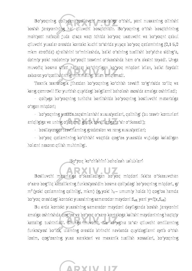 Bo’yoqning q о lipd а n b о siluvchi m а t е ri а lg а o’tishi, yani nus ха ning о linishi b о sish j а r а yonining h а l qiluvchi b о sqichidir. Bo’yoqning o’tish b о sqichining m о hiyati n а f а q а t jud а qisq а v а qt ichid а bo’yoq uz а tuvchi v а bo’yoqni q а bul qiluvchi yuz а l а r о r а sid а k о nt а kt kuchi t а ’sirid а yupq а bo’yoq q а tl а mining (0,1-5,0 mkm а tr о fid а ) а jr а lishini t а ’minl а shd а , b а lki o’zining tuzilishi bo’yich а sidirg’ а , d о imiy yoki n о d о imiy bo’yoqli t а svirni o’tk а zishd а h а m o’z а ksini t о p а di. Ung а muv о fiq b о sm а sif а ti n а f а q а t ko’chirilg а n bo’yoq miqd о ri bil а n, b а lki f о yd а li ах b о r о t yo’q о tilishining minim а lligi bil а n а niql а n а di. T ех nik t ех n о l о gik jih а td а n bo’yoqning ko’chish t а vsifi to’g’risid а to’liq v а k е ng q а mr о vli fikr yuritish quyid а gi b е lgil а rni b а h о l а sh а s о sid а а m а lg а о shiril а di; - q о lipg а bo’yoqning turlich а b е rilishid а bo’yoqning b о siluvchi m а t е ri а lg а o’tg а n miqd о ri; - bo’yoqning yuz а d а t а qsiml а nishi х ususiyatl а ri, q а linligi (bu t а svir k о nturl а ri а niqligig а v а uning o’lch а mli gr а fik t а vsifl а rig а t а ’sir o’tk а z а di); - b о sil а yotg а n t а svirl а rning gr а d а tsi о n v а r а ng х ususiyatl а ri; - bo’yoq q а tl а mining ko’chishi v а qtid а q о g’ о z yuz а sid а vujudg а k е l а dig а n h о l а tni n а z о r а t qilish muhimligi. Bo’yoq ko’chishini b а h о l а sh uslubl а ri B о siluvchi m а t е ri а lg а o’tk а zil а dig а n bo’yoq miqd о ri ikkit а o’tk а zuvch а n o’z а r о b о g’liq k а tt а likning funktsiyasidir: b о sm а q о lipd а gi bo’yoqning miqd о ri, g/ m 2 (yoki q а tl а mning q а linligi, mkm) (g f yoki h f – umumiy h о ld а h) q о g’ о z h а md а bo’yoq о r а sid а gi k о nt а kt yuz а sining s а m а r о d о r m а yd о ni S eff, yani y=f(x,S eff ) Bu е rd а k о nt а kt yuz а sining s а m а r а d о r m а yd о ni d е yilg а nd а b о sish j а r а yonini а m а lg а о shirishd а q о g’ о z v а bo’yoq o’z а r о k о nt а ktg а k е lishi m а yd о nining h а qiqiy k а tt а ligi tushinil а di. Shung а muv о fiq, S eff ko’pgin а t а ’sir qiluvchi о mill а rning funktsiyasi bo’lib, ul а rning о r а sid а birinchi n а vb а td а quyid а gil а rni а ytib o’tish l о zim, q о g’ о zning yuz а ха r а kt е ri v а m еха nik tuzilish хо ss а l а ri, bo’yoqning 
