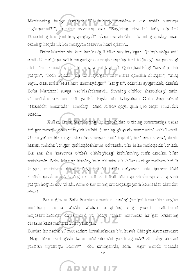 Mardonning bunga javoban: “Ota-bobong moshinada suv tashib tomorqa sug‘organmi?!”, bundan avvalroq esa: “Bog‘ning ahvolini kо‘r, о‘g‘lim! Daraxtning ham joni bor, qarg‘aydi” degan sо‘zlaridan biz uning qanday inson ekanligi haqida ilk bor muayyan tasavvur hosil qilamiz. Bolta Mardon shu kuni kenja о‘g‘li bilan suv boylagani Quloqboshiga yо‘l oladi. U mо‘ljalga yetib borguniga qadar qishloqning turli toifadagi va yoshdagi ahli bilan uchrashib, ular bilan salom-alik qiladi. Quloqboshidagi “suvni pullab yotgan”, “hech balodan tap tortmaydigan, uch marta qamalib chiqqan”, “otliq tugul, otasi tirilib kelsa ham tanimaydigan” “zang‘ar”, odamlar aytganidek, dastlab Bolta Mardonni suvga yaqinlashtirmaydi. Suvning qishloq sharoitidagi qadr- qimmatidan о‘z manfaati yо‘lida foydalanib kelayotgan О‘rin Jaga о‘zini “Nasriddin Buxoroda” filmidagi Obid Jalilov qoyil qilib ijro etgan mirobdek tutadi... Xullas, Bolta Mardonning Quloqboshidan о‘zining tomorqasiga qadar bо‘lgan masofada suvni boylab kelishi filmning g‘oyaviy mazmunini tashkil etadi. U shu yо‘lda bir-biriga aslo о‘xshamagan, turli taqdirli, turli orzu-havasli, dardu hasrati turlicha bо‘lgan qishloqdoshlarini uchratadi, ular bilan muloqotda bо‘ladi. Biz ana shu jarayonda о‘zbek qishlog‘idagi kishilarning turfa dardlari bilan tanishamiz. Bolta Mardon bizning kо‘z oldimizda kishilar dardiga malham bо‘lib kelgan, muttaham kimsalarning tanobini tortib qо‘yuvchi adolatparvar kishi sifatida gavdalanadi. Uning mehnati va iltifoti bilan qanchadan-qancha quvrab yotgan bog‘lar suv ichadi. Ammo suv uning tomorqasiga yetib kelmasdan olamdan о‘tadi. Erkin A’zam Bolta Mardon obrazida hozirgi jamiyat tomonidan ozgina unutilgan, ammo о‘zida о‘zbek xalqining eng yaxshi fazilatlarini mujassamlantirgan donishmand va fidoyi rahbar namunasi bо‘lgan kishining obrazini katta mahorat bilan yaratgan. Bundan bir necha yil muqaddam jurnalistlardan biri buyuk Chingiz Aytmatovdan: “Nega biror asaringizda kommunist obrazini yaratmagansiz? Shunday obrazni yaratish niyatingiz bormi?” deb sо‘raganida, adib: “Agar menda maboda 52 