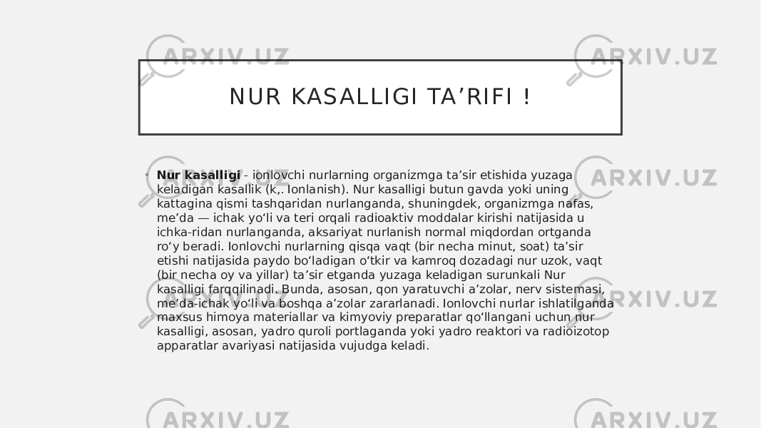 N U R K A S A L L I G I TA ’ R I F I ! • Nur kasalligi  - ionlovchi nurlarning organizmga taʼsir etishida yuzaga keladigan kasallik (k,. Ionlanish). Nur kasalligi butun gavda yoki uning kattagina qismi tashqaridan nurlanganda, shuningdek, organizmga nafas, meʼda — ichak yoʻli va teri orqali radioaktiv moddalar kirishi natijasida u ichka-ridan nurlanganda, aksariyat nurlanish normal miqdordan ortganda roʻy beradi. Ionlovchi nurlarning qisqa vaqt (bir necha minut, soat) taʼsir etishi natijasida paydo boʻladigan oʻtkir va kamroq dozadagi nur uzok, vaqt (bir necha oy va yillar) taʼsir etganda yuzaga keladigan surunkali Nur kasalligi farqqilinadi. Bunda, asosan, qon yaratuvchi aʼzolar, nerv sistemasi, meʼda-ichak yoʻli va boshqa aʼzolar zararlanadi. Ionlovchi nurlar ishlatilganda maxsus himoya materiallar va kimyoviy preparatlar qoʻllangani uchun nur kasalligi, asosan, yadro quroli portlaganda yoki yadro reaktori va radioizotop apparatlar avariyasi natijasida vujudga keladi. 