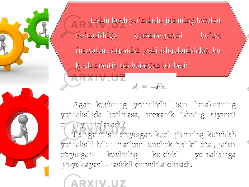 Lekin kuch yo‘nalishi jismning harakat yo‘nalishiga qarama-qarshi bo‘lsa (masalan, sirpanish yoki ishqalanishda), bu kuch manfiy ish bajargan bo‘ladi: Agar kuchning yo‘nalishi jism harakatining yo‘nalishida bo‘lmasa, mexanik ishning qiymati qanday aniqlanadi? Jismga ta’sir etayotgan kuch jismning ko‘chish yo‘nalishi bilan ma’lum burchak tashkil etsa, ta’sir etayotgan kuchning ko‘chish yo‘nalishiga proyeksiyasi – tashkil etuvchisi olinadi. 