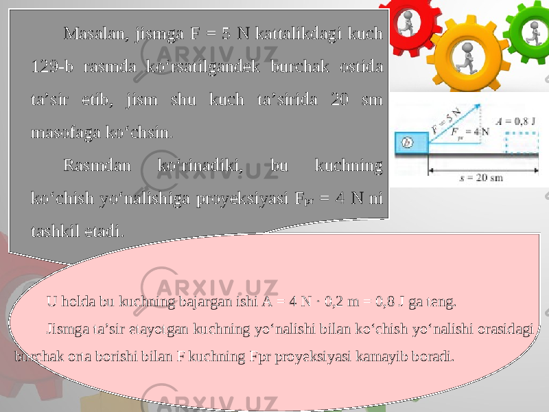 Masalan, jismga F = 5 N kattalikdagi kuch 129-b rasmda ko‘rsatilgandek burchak ostida ta’sir etib, jism shu kuch ta’sirida 20 sm masofaga ko‘chsin. Rasmdan ko‘rinadiki, bu kuchning ko‘chish yo‘nalishiga proyeksiyasi F pr = 4 N ni tashkil etadi. U holda bu kuchning bajargan ishi A = 4 N · 0,2 m = 0,8 J ga teng. Jismga ta’sir etayotgan kuchning yo‘nalishi bilan ko‘chish yo‘nalishi orasidagi burchak orta borishi bilan F kuchning Fpr proyeksiyasi kamayib boradi. 