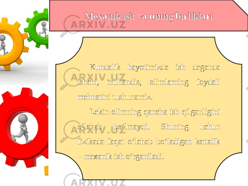 Mexanik ish va uning birliklari Kundalik hayotimizda ish deganda ishchi, muhandis, olimlarning foydali mehnatini tushunamiz. Lekin olimning qancha ish qilganligini o‘lchab bo‘lmaydi. Shuning uchun fizikada faqat o‘lchab bo‘ladigan kattalik – mexanik ish o‘rganiladi. 