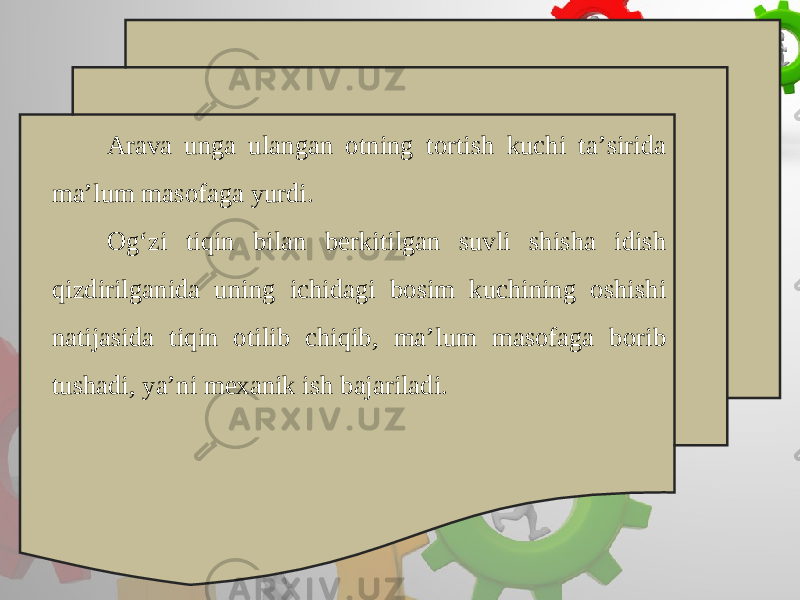 Arava unga ulangan otning tortish kuchi ta’sirida ma’lum masofaga yurdi. Og‘zi tiqin bilan berkitilgan suvli shisha idish qizdirilganida uning ichidagi bosim kuchining oshishi natijasida tiqin otilib chiqib, ma’lum masofaga borib tushadi, ya’ni mexanik ish bajariladi. 