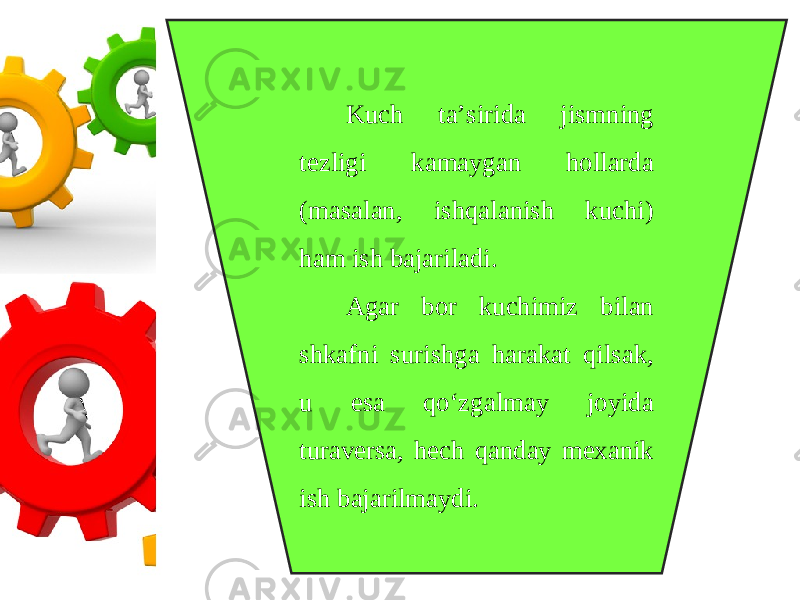 Kuch ta’sirida jismning tezligi kamaygan hollarda (masalan, ishqalanish kuchi) ham ish bajariladi. Agar bor kuchimiz bilan shkafni surishga harakat qilsak, u esa qo‘zgalmay joyida turaversa, hech qanday mexanik ish bajarilmaydi. 