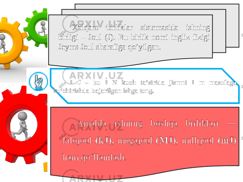 Xalqaro birliklar sistemasida ishning birligi – Joul (J). Bu birlik nomi ingliz fizigi Jeyms Joul sharafiga qo‘yilgan. 1 J – bu 1 N kuch ta’sirida jismni 1 m masofaga ko‘chirishda bajarilgan ishga teng. Amalda ishning boshqa birliklari — kilojoul (kJ), megajoul (MJ), millijoul (mJ) ham qo‘llaniladi. 