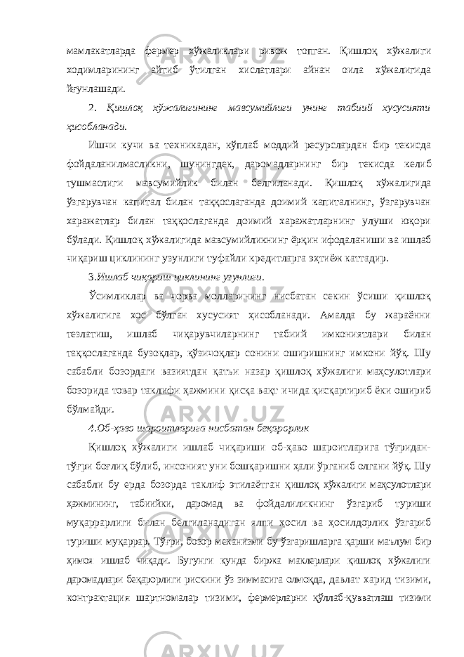 мамлакатларда фермер хўжаликлари ривож топган. Қишлоқ хўжалиги ходимларининг айтиб ўтилган хислатлари айнан оила хўжалигида йғунлашади. 2. Қишлоқ хўжалигининг мавсумийлиги унинг табиий хусусияти ҳисобланади. Ишчи кучи ва техникадан, кўплаб моддий ресурслардан бир текисда фойдаланилмасликни, шунингдек, даромадларнинг бир текисда келиб тушмаслиги мавсумийлик билан белгиланади. Қишлоқ хўжалигида ўзгарувчан капитал билан таққослаганда доимий капиталнинг, ўзгарувчан харажатлар билан таққослаганда доимий харажатларнинг улуши юқори бўлади. Қишлоқ хўжалигида мавсумийликнинг ёрқин ифодаланиши ва ишлаб чиқариш циклининг узунлиги туфайли кредитларга эҳтиёж каттадир. 3. Ишлаб чиқариш циклининг узунлиги. Ўсимликлар ва чорва молларининг нисбатан секин ўсиши қишлоқ хўжалигига хос бўлган хусусият ҳисобланади. Амалда бу жараённи тезлатиш, ишлаб чиқарувчиларнинг табиий имкониятлари билан таққослаганда бузоқлар, қўзичоқлар сонини оширишнинг имкони йўқ. Шу сабабли бозордаги вазиятдан қатъи назар қишлоқ хўжалиги маҳсулотлари бозорида товар таклифи ҳажмини қисқа вақт ичида қисқартириб ёки ошириб бўлмайди. 4.Об-ҳаво шароитларига нисбатан беқарорлик Қишлоқ хўжалиги ишлаб чиқариши об-ҳаво шароитларига тўғридан- тўғри боғлиқ бўлиб, инсоният уни бошқаришни ҳали ўрганиб олгани йўқ. Шу сабабли бу ерда бозорда таклиф этилаётган қишлоқ хўжалиги маҳсулотлари ҳажмининг, табиийки, даромад ва фойдалиликнинг ўзгариб туриши муқаррарлиги билан белгиланадиган ялпи ҳосил ва ҳосилдорлик ўзгариб туриши муқаррар. Тўғри, бозор механизми бу ўзгаришларга қарши маълум бир ҳимоя ишлаб чиқади. Бугунги кунда биржа маклерлари қишлоқ хўжалиги даромадлари беқарорлиги рискини ўз зиммасига олмоқда, давлат харид тизими, контрактация шартномалар тизими, фермерларни қўллаб-қувватлаш тизими 