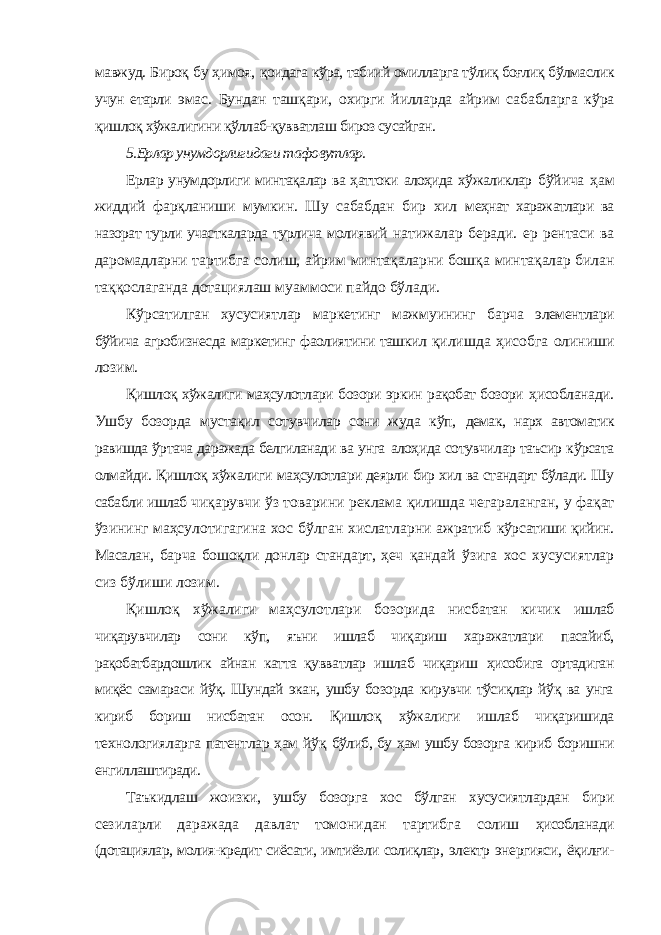 мавжуд. Бироқ бу ҳимоя, қоидага кўра, табиий омилларга тўлиқ боғлиқ бўлмаслик учун етарли эмас. Бундан ташқари, охирги йилларда айрим сабабларга кўра қишлоқ хўжалигини қўллаб-қувватлаш бироз сусайган. 5.Ерлар унумдорлигидаги тафовутлар. Ерлар унумдорлиги минтақалар ва ҳаттоки алоҳида хўжаликлар бўйича ҳам жиддий фарқланиши мумкин. Шу сабабдан бир хил меҳнат харажатлари ва назорат турли участкаларда турлича молиявий натижалар беради. ер рентаси ва даромадларни тартибга солиш, айрим минтақаларни бошқа минтақалар билан таққослаганда дотациялаш муаммоси пайдо бўлади. Кўрсатилган хусусиятлар маркетинг мажмуининг барча элементлари бўйича агробизнесда маркетинг фаолиятини ташкил қилишда ҳисобга олиниши лозим. Қишлоқ хўжалиги маҳсулотлари бозори эркин рақобат бозори ҳисобланади. Ушбу бозорда мустақил сотувчилар сони жуда кўп, демак, нарх автоматик равишда ўртача даражада белгиланади ва унга алоҳида сотувчилар таъсир кўрсата олмайди. Қишлоқ хўжалиги маҳсулотлари деярли бир хил ва стандарт бўлади. Шу сабабли ишлаб чиқарувчи ўз товарини реклама қилишда чегараланган, у фақат ўзининг маҳсулотигагина хос бўлган хислатларни ажратиб кўрсатиши қийин. Масалан, барча бошоқли донлар стандарт, ҳеч қандай ўзига хос хусусиятлар сиз бўлиши лозим. Қишлоқ хўжалиги маҳсулотлари бозорида нисбатан кичик ишлаб чиқарувчилар сони кўп, яъни ишлаб чиқариш харажатлари пасайиб, рақобатбардошлик айнан катта қувватлар ишлаб чиқариш ҳисобига ортадиган миқёс самараси йўқ. Шундай экан, ушбу бозорда кирувчи тўсиқлар йўқ ва унга кириб бориш нисбатан осон. Қишлоқ хўжалиги ишлаб чиқаришида технологияларга патентлар ҳам йўқ бўлиб, бу ҳам ушбу бозорга кириб боришни енгиллаштиради. Таъкидлаш жоизки, ушбу бозорга хос бўлган хусусиятлардан бири сезиларли даражада давлат томонидан тартибга солиш ҳисобланади (дотациялар, молия-кредит сиёсати, имтиёзли солиқлар, электр энергияси, ёқилғи- 