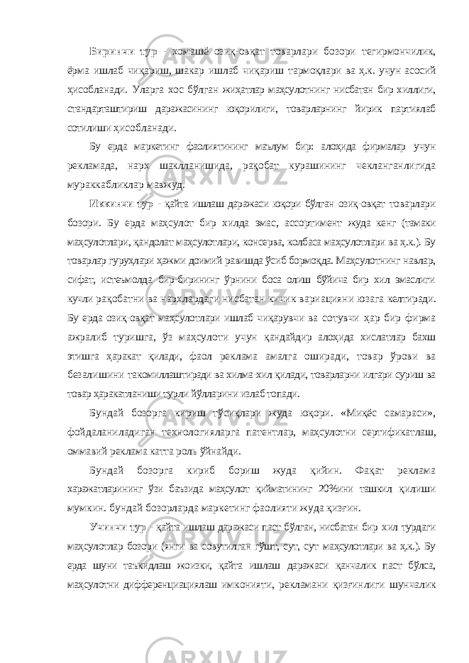 Биринчи тур - хомашё озиқ-овқат товарлари бозори тегирмончилик, ёрма ишлаб чиқариш, шакар ишлаб чиқариш тармоқлари ва ҳ.к. учун асосий ҳисобланади. Уларга хос бўлган жиҳатлар маҳсулотнинг нисбатан бир хиллиги, стандарташтириш даражасининг юқорилиги, товарларнинг йирик партиялаб сотилиши ҳисобланади. Бу ерда маркетинг фаолиятининг маълум бир: алоҳида фирмалар учун рекламада, нарх шаклланишида, рақобат курашининг чекланганлигида мураккабликлар мавжуд. Иккинчи тур - қайта ишлаш даражаси юқори бўлган озиқ-овқат товарлари бозори. Бу ерда маҳсулот бир хилда эмас, ассортимент жуда кенг (тамаки маҳсулотлари, қандолат маҳсулотлари, консерва, колбаса маҳсулотлари ва ҳ.к.). Бу товарлар гуруҳлари ҳажми доимий равишда ўсиб бормоқда. Маҳсулотнинг навлар, сифат, истеъмолда бир-бирининг ўрнини боса олиш бўйича бир хил эмаслиги кучли рақобатни ва нархлардаги нисбатан кичик вариацияни юзага келтиради. Бу ерда озиқ-овқат маҳсулотлари ишлаб чиқарувчи ва сотувчи ҳар бир фирма ажралиб туришга, ўз маҳсулоти учун қандайдир алоҳида хислатлар бахш этишга ҳаракат қилади, фаол реклама амалга оширади, товар ўрови ва безалишини такомиллаштиради ва хилма-хил қилади, товарларни илгари суриш ва товар ҳаракатланиши турли йўлларини излаб топади. Бундай бозорга кириш тўсиқлари жуда юқори. «Миқёс самараси», фойдаланиладиган технологияларга патентлар, маҳсулотни сертификатлаш, оммавий реклама катта роль ўйнайди. Бундай бозорга кириб бориш жуда қийин. Фақат реклама харажатларининг ўзи баъзида маҳсулот қийматининг 20%ини ташкил қилиши мумкин. бундай бозорларда маркетинг фаолияти жуда қизғин. Учинчи тур - қайта ишлаш даражаси паст бўлган, нисбатан бир хил турдаги маҳсулотлар бозори (янги ва совутилган гўшт, сут, сут маҳсулотлари ва ҳ.к.). Бу ерда шуни таъкидлаш жоизки, қайта ишлаш даражаси қанчалик паст бўлса, маҳсулотни дифференциациялаш имконияти, рекламани қизғинлиги шунчалик 