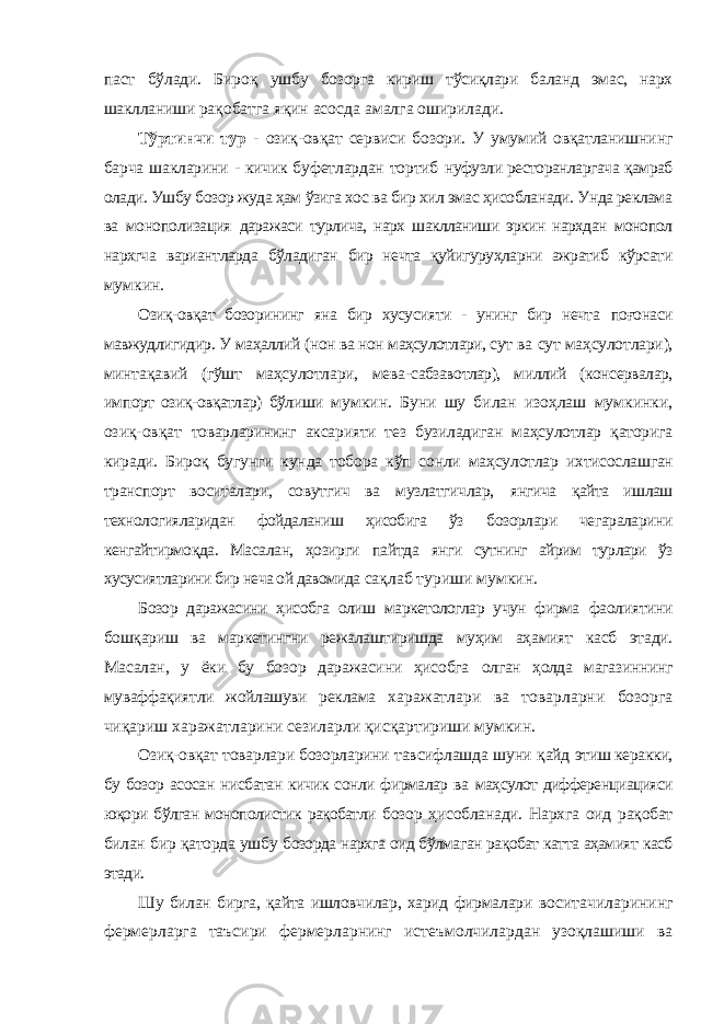 паст бўлади. Бироқ ушбу бозорга кириш тўсиқлари баланд эмас, нарх шаклланиши рақобатга яқин асосда амалга оширилади. Тўртинчи тур - озиқ-овқат сервиси бозори. У умумий овқатланишнинг барча шакларини - кичик буфетлардан тортиб нуфузли ресторанларгача қамраб олади. Ушбу бозор жуда ҳам ўзига хос ва бир хил эмас ҳисобланади. Унда реклама ва монополизация даражаси турлича, нарх шаклланиши эркин нархдан монопол нархгча вариантларда бўладиган бир нечта қуйигуруҳларни ажратиб кўрсати мумкин. Озиқ-овқат бозорининг яна бир хусусияти - унинг бир нечта поғонаси мавжудлигидир. У маҳаллий (нон ва нон маҳсулотлари, сут ва сут маҳсулотлари), минтақавий (гўшт маҳсулотлари, мева- сабзавотлар), миллий (консервалар, импорт озиқ-овқатлар) бўлиши мумкин. Буни шу билан изоҳлаш мумкинки, озиқ-овқат товарларининг аксарияти тез бузиладиган маҳсулотлар қаторига киради. Бироқ бугунги кунда тобора кўп сонли маҳсулотлар ихтисослашган транспорт воситалари, совутгич ва музлатгичлар, янгича қайта ишлаш технологияларидан фойдаланиш ҳисобига ўз бозорлари чегараларини кенгайтирмоқда. Масалан, ҳозирги пайтда янги сутнинг айрим турлари ўз хусусиятларини бир неча ой давомида сақлаб туриши мумкин. Бозор даражасини ҳисобга олиш маркетологлар учун фирма фаолиятини бошқариш ва маркетингни режалаштиришда муҳим аҳамият касб этади. Масалан, у ёки бу бозор даражасини ҳисобга олган ҳолда магазиннинг муваффақиятли жойлашуви реклама харажатлари ва товарларни бозорга чиқариш харажатларини сезиларли қисқартириши мумкин. Озиқ-овқат товарлари бозорларини тавсифлашда шуни қайд этиш керакки, бу бозор асосан нисбатан кичик сонли фирмалар ва маҳсулот дифференциацияси юқори бўлган монополистик рақобатли бозор ҳисобланади. Нархга оид рақобат билан бир қаторда ушбу бозорда нархга оид бўлмаган рақобат катта аҳамият касб этади. Шу билан бирга, қайта ишловчилар, харид фирмалари воситачиларининг фермерларга таъсири фермерларнинг истеъмолчилардан узоқлашиши ва 