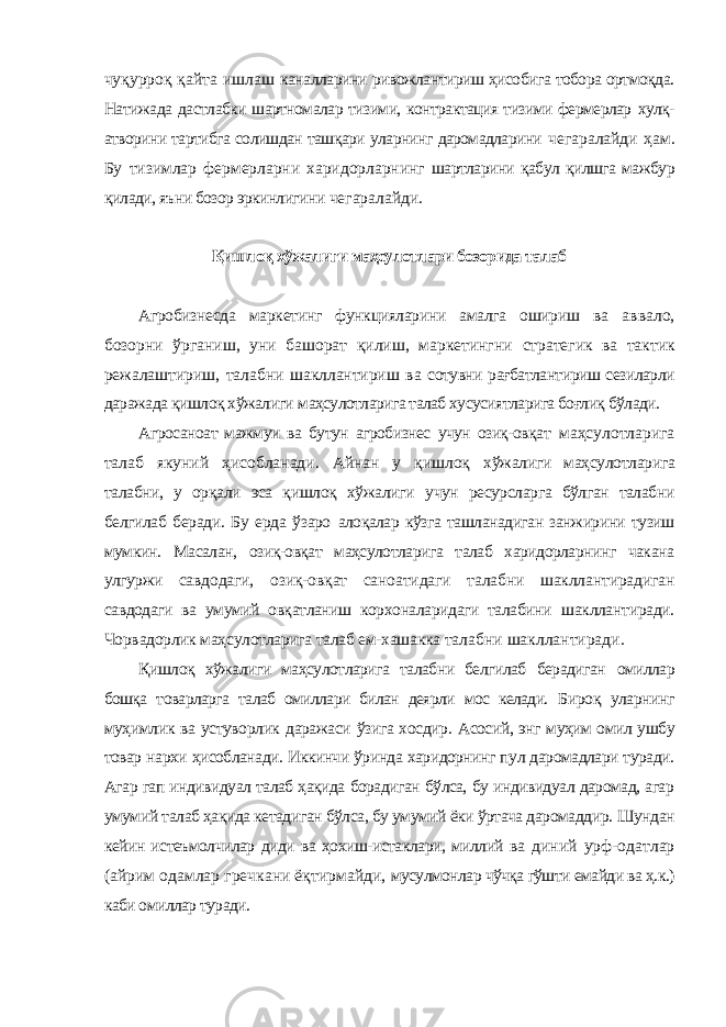 чуқурроқ қайта ишлаш каналларини ривожлантириш ҳисобига тобора ортмоқда. Натижада дастлабки шартномалар тизими, контрактация тизими фермерлар хулқ- атворини тартибга солишдан ташқари уларнинг даромадларини чегаралайди ҳам. Бу тизимлар фермерларни харидорларнинг шартларини қабул қилшга мажбур қилади, яъни бозор эркинлигини чегаралайди. Қишлоқ хўжалиги маҳсулотлари бозорида талаб Агробизнесда маркетинг функцияларини амалга ошириш ва аввало, бозорни ўрганиш, уни башорат қилиш, маркетингни стратегик ва тактик режалаштириш, талабни шакллантириш ва сотувни рағбатлантириш сезиларли даражада қишлоқ хўжалиги маҳсулотларига талаб хусусиятларига боғлиқ бўлади. Агросаноат мажмуи ва бутун агробизнес учун озиқ-овқат маҳсулотларига талаб якуний ҳисобланади. Айнан у қишлоқ хўжалиги маҳсулотларига талабни, у орқали эса қишлоқ хўжалиги учун ресурсларга бўлган талабни белгилаб беради. Бу ерда ўзаро алоқалар кўзга ташланадиган занжирини тузиш мумкин. Масалан, озиқ-овқат маҳсулотларига талаб харидорларнинг чакана улгуржи савдодаги, озиқ-овқат саноатидаги талабни шакллантирадиган савдодаги ва умумий овқатланиш корхоналаридаги талабини шакллантиради. Чорвадорлик маҳсулотларига талаб ем-хашакка талабни шакллантиради. Қишлоқ хўжалиги маҳсулотларига талабни белгилаб берадиган омиллар бошқа товарларга талаб омиллари билан деярли мос келади. Бироқ уларнинг муҳимлик ва устуворлик даражаси ўзига хосдир. Асосий, энг муҳим омил ушбу товар нархи ҳисобланади. Иккинчи ўринда харидорнинг пул даромадлари туради. Агар гап индивидуал талаб ҳақида борадиган бўлса, бу индивидуал даромад, агар умумий талаб ҳақида кетадиган бўлса, бу умумий ёки ўртача даромаддир. Шундан кейин истеъмолчилар диди ва ҳохиш-истаклари, миллий ва диний урф-одатлар (айрим одамлар гречкани ёқтирмайди, мусулмонлар чўчқа гўшти емайди ва ҳ.к.) каби омиллар туради. 