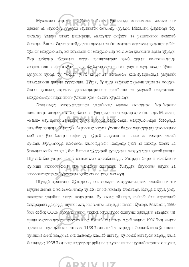 Муҳимлик даражаси бўйича кейинги ўринларда истеъмолчи оиласининг ҳажми ва таркиби, турмуш тарзикаби омиллар туради. Масалан, фарзанди бор оилалар ўзлари овқат пиширади, маҳсулот сифати ва рационини кузатиб боради. Ёш ва ёлғиз яшайдиган одамлар ва ёш оилалар истеъмол қилишга тайёр бўлган маҳсулотлар, консерваланган маҳсулотлар истеъмол қилишни афзал кўради. Бир пайтлар кўпчилик ҳатто қишлоқларда ҳам) турли емакхоналарда овқатланишни афзал кўрган ва ушбу бозор секторининг улуши жуда юқори бўлган. Бугунги кунда бу &#34;мода&#34; ўтиб кетди ва истеъмол кооперациясида умумий овқатланиш деярли тугатилди. Тўғри, бу ерда нафақат турмуш тарзи ва «мода», балки қишлоқ аҳолиси даромадларининг пасайиши ва умумий овқатланиш маҳсулотлари нархининг ўсиши ҳам таъсир кўрсатади. Озиқ-овқат маҳсулотларига талабнинг муҳим омиллари бир- бирини алмаштира оладиган ва бир-бирини тўлдирадиган товарлар ҳисобланади. Масалан, «Рама» маргарини ва мойи бугунги кунда озиқ-овқат маҳсулотлари бозорида рақобат қилади. Улардан бирининг нархи ўсиши билан харидорлар томонидан мойнинг ўринбосари сифатида кўриб чиқиладиган иккинчи товарга талаб ортади. Жуфтликда истеъмол қилинадиган товарлар (чой ва шакар, балиқ ва ўсимлик мойи ва ҳ.к.) бир-бирини тўлдириб турадиган маҳсулотлар ҳисобланади. Шу сабабли уларга талаб комплексли ҳисобланади. Улардан бирига талабнинг ортиши иккинчисига ҳам талабни оширади. Улардан бирининг нархи ва иккинчисига талаб ўртасида қайтувчан лоқа мавжуд. Шундй ҳолатлар бўладики, озиқ-овқат маҳсулотларига талабнинг энг муҳим омилига истеъмолчилар кутаётган натижалар айланади. Қоидага кўра, улар ажиотаж талабни юзага келтиради. Бу омил айниқса, сиёсий ёки иқтисодий беқарорлик даврида, шунингдек, иынялция вақтида намоён бўлади. Масалан, 1990 йил собиқ СССР ҳукуматининг чакана нархларни ошириш ҳақидаги ваъдаси тез орада магазинлар пештахтасининг бўшаб қолишига олиб келди; 1997 йил эълон қилинган пул деноминацияси 1198 йилнинг 1 январидан бошлаб нарх ўсишини кутишга олиб келди ва яна одамлар қоплаб шакар, қутилаб макарон харид қила бошлади; 1998 йилнинг августида рублнинг курси кескин тушиб кетиши яна узоқ 