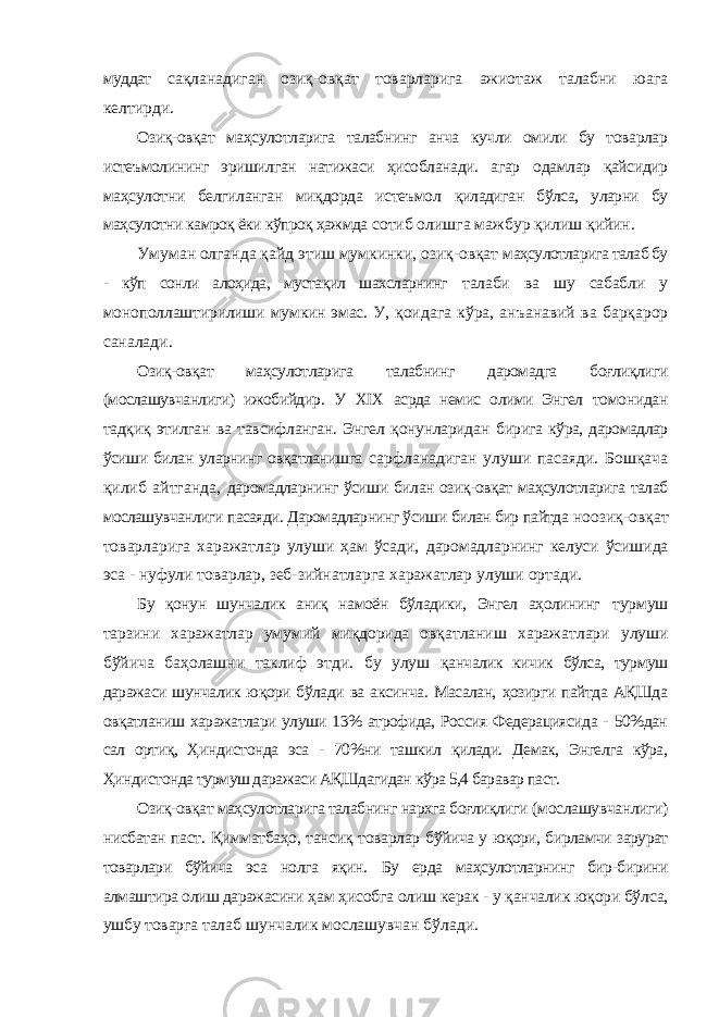 муддат сақланадиган озиқ-овқат товарларига ажиотаж талабни юага келтирди. Озиқ-овқат маҳсулотларига талабнинг анча кучли омили бу товарлар истеъмолининг эришилган натижаси ҳисобланади. агар одамлар қайсидир маҳсулотни белгиланган миқдорда истеъмол қиладиган бўлса, уларни бу маҳсулотни камроқ ёки кўпроқ ҳажмда сотиб олишга мажбур қилиш қийин. Умуман олганда қайд этиш мумкинки, озиқ-овқат маҳсулотларига талаб бу - кўп сонли алоҳида, мустақил шахсларнинг талаби ва шу сабабли у монополлаштирилиши мумкин эмас. У, қоидага кўра, анъанавий ва барқарор саналади. Озиқ-овқат маҳсулотларига талабнинг даромадга боғлиқлиги (мослашувчанлиги) ижобийдир. У XIX асрда немис олими Энгел томонидан тадқиқ этилган ва тавсифланган. Энгел қонунларидан бирига кўра, даромадлар ўсиши билан уларнинг овқатланишга сарфланадиган улуши пасаяди. Бошқача қилиб айтганда, даромадларнинг ўсиши билан озиқ-овқат маҳсулотларига талаб мослашувчанлиги пасаяди. Даромадларнинг ўсиши билан бир пайтда ноозиқ-овқат товарларига харажатлар улуши ҳам ўсади, даромадларнинг келуси ўсишида эса - нуфули товарлар, зеб- зийнатларга харажатлар улуши ортади. Бу қонун шунчалик аниқ намоён бўладики, Энгел аҳолининг турмуш тарзини харажатлар умумий миқдорида овқатланиш харажатлари улуши бўйича баҳолашни таклиф этди. бу улуш қанчалик кичик бўлса, турмуш даражаси шунчалик юқори бўлади ва аксинча. Масалан, ҳозирги пайтда АҚШда овқатланиш харажатлари улуши 13% атрофида, Россия Федерациясида - 50%дан сал ортиқ, Ҳиндистонда эса - 70%ни ташкил қилади. Демак, Энгелга кўра, Ҳиндистонда турмуш даражаси АҚШдагидан кўра 5,4 баравар паст. Озиқ-овқат маҳсулотларига талабнинг нархга боғлиқлиги (мослашувчанлиги) нисбатан паст. Қимматбаҳо, тансиқ товарлар бўйича у юқори, бирламчи зарурат товарлари бўйича эса нолга яқин. Бу ерда маҳсулотларнинг бир-бирини алмаштира олиш даражасини ҳам ҳисобга олиш керак - у қанчалик юқори бўлса, ушбу товарга талаб шунчалик мослашувчан бўлади. 