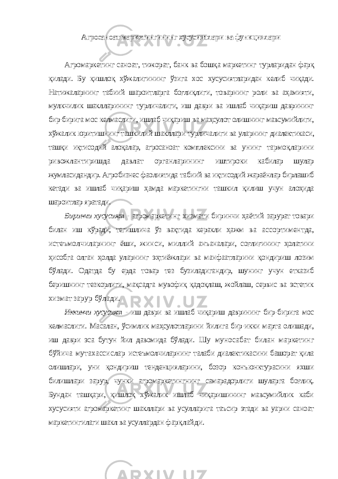 Агросаноат маркетингининг хусусиятлари ва функциялари Агромаркетинг саноат, тижорат, банк ва бошқа маркетинг турларидан фарқ қилади. Бу қишлоқ хўжалигининг ўзига хос хусусиятларидан келиб чиқади. Натижаларнинг табиий шароитларга боғлиқлиги, товарнинг роли ва аҳамияти, мулкчилик шаклларининг турличалиги, иш даври ва ишлаб чиқариш даврининг бир-бирига мос келмаслиги, ишлаб чиқариш ва маҳсулот олишнинг мавсумийлиги, хўжалик юритишнинг ташкилий шакллари турличалиги ва уларнинг диалектикаси, ташқи иқтисодий алоқалар, агросаноат комплексини ва унинг тармоқларини ривожлантиришда давлат органларининг иштироки кабилар шулар жумласидандир. Агробизнес фаолиятида табиий ва иқтисодий жараёнлар бирлашиб кетади ва ишлаб чиқариш ҳамда маркетингни ташкил қилиш учун алоҳида шароитлар яратади. Биринчи хусусият - агромаркетинг хизмати биринчи ҳаётий зарурат товари билан иш кўради, тегишлича ўз вақтида керакли ҳажм ва ассортиментда, истеъмолчиларнинг ёши, жинси, миллий анъаналари, соғлиғининг ҳолатини ҳисобга олган ҳолда уларнинг эҳтиёжлари ва манфаатларини қондириш лозим бўлади. Одатда бу ерда товар тез бузиладигандир, шунинг учун етказиб беришнинг тезкорлиги, мақсадга мувофиқ қадоқлаш, жойлаш, сервис ва эстетик хизмат зарур бўлади. Иккинчи хусусият - иш даври ва ишлаб чиқариш даврининг бир- бирига мос келмаслиги. Масалан, ўсимлик маҳсулотларини йилига бир-икки марта олишади, иш даври эса бутун йил давомида бўлади. Шу муносабат билан маркетинг бўйича мутахассислар истеъмолчиларнинг талаби диалектикасини башорат қила олишлари, уни қондириш тенденцияларини, бозор конъюнктурасини яхши билишлари зарур, чунки агромаркетингнинг самарадорлиги шуларга боғлиқ. Бундан ташқари, қишлоқ хўжалик ишлаб чиқаришининг мавсумийлик каби хусусияти агромаркетинг шакллари ва усулларига таъсир этади ва уарни саноат маркетингилаги шакл ва усуллардан фарқлайди. 