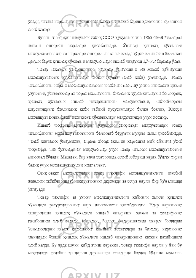 ўсади, чакана нархларнинг ўсиши эса бозорга етказиб бериш ҳажмининг ортишига олиб келади. Бунинг энг ёрқин намунаси собиқ СССР ҳукуматининг 1953- 1958 йилларда амалга оширган чоралари ҳисобланади. Ўшанда қишлоқ хўжалиги маҳсулотлари харид нархлари оширилган ва натижада кўрсатилган беш йилликда деярли барча қишлоқ хўжалиги маҳсулотлари ишлаб чиқариш 1,7- 2,2 баравар ўсди. Товар таклифи ўзгаришининг нархлар ўзгаришига тез жавоб қайтариши мослашувчанлик кўрсаткичлари билан (худди талаб каби) ўлчанади. Товар таклифининг нархга мослашувчанлиги нисбатан паст. Бу унинг инноваци цикли узунлиги, ўсимликлар ва чорва молларининг биологик кўрсаткичларига боғлиқлик, қишлоқ хўжалиги ишлаб чиқаришининг мавсумийлиги, табиий-иқлим шароитларига боғлиқлик каби табиий хусусиятлари билан боғлиқ. Юқори мослашувчанлик фақат иссиқхона хўжаликлари маҳсулотлари учун хосдир. Ишлаб чиқариш циклининг узунлиги озиқ-овқат маҳсулотлари товар таклифининг мослашувчанлигини белгилаб берувчи муҳим омил ҳисобланади. Талаб қанчалик ўзгармасин, апрель ойида экилган картошка май ойигача ўсиб чиқмайди. Тез бузиладиган маҳсулотлар учун товар такливи мослашувчанлиги минимал бўлади. Масалан, бир неча соат ичида сотиб юбориш керак бўлган тирик балиқ учун мослашувчанлик нолга тенг. Озиқ-овқат маҳсулотлари товар таклифи мослашувчанлиги ижобий эканлиги сабабли ишлаб чиқарувчининг даромади ва сотув нархи бир йўналишда ўзгаради. Товар таклифи ва унинг мослашувчанлиги кейинги омили қишлоқ хўжалиги ресурсларининг нарх динамикаси ҳисобланади. Улар нархининг оширилиши қишлоқ хўжалиги ишлаб чиқариши ҳажми ва таклифнинг пасайишига олиб келади. Масалан, Россия Федерациясида охирги йилларда ўсимликларни ҳимоя қилишнинг кимёвий воситалари ва ўғитлар нархининг сезиларли ўсиши қишлоқ хўжалиги ишлаб чиқаришининг кескин пасайишига олиб келди. Бу ерда шуни қайд этиш керакки, товар таклифи нархи у ёки бу маҳсулотга талабни қондириш даражасига сезиларли боғлиқ бўлиши мумкин. 