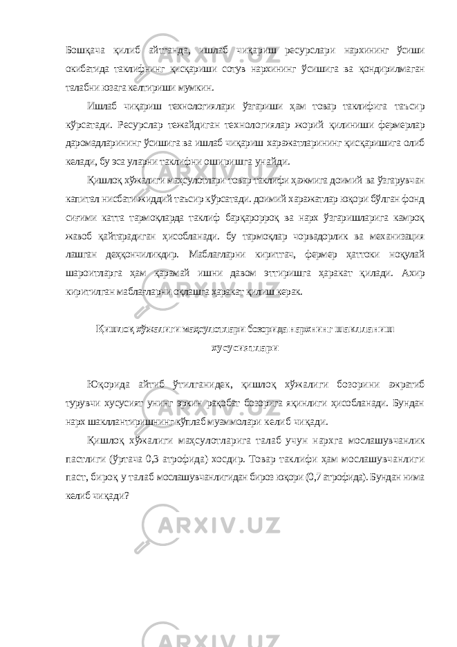 Бошқача қилиб айтганда, ишлаб чиқариш ресурслари нархининг ўсиши окибатида таклифнинг қисқариши сотув нархининг ўсишига ва қондирилмаган талабни юзага келтириши мумкин. Ишлаб чиқариш технологиялари ўзгариши ҳам товар таклифига таъсир кўрсатади. Ресурслар тежайдиган технологиялар жорий қилиниши фермерлар даромадларининг ўсишига ва ишлаб чиқариш харажатларининг қисқаришига олиб келади, бу эса уларни таклифни оширишга унайди. Қишлоқ хўжалиги маҳсулотлари товар таклифи ҳажмига доимий ва ўзгарувчан капитал нисбати жиддий таъсир кўрсатади. доимий харажатлар юқори бўлган фонд сиғими катта тармоқларда таклиф барқарорроқ ва нарх ўзгаришларига камроқ жавоб қайтарадиган ҳисобланади. бу тармоқлар чорвадорлик ва механизация лашган деҳқончиликдир. Маблағларни киритгач, фермер ҳаттоки ноқулай шароитларга ҳам қарамай ишни давом эттиришга ҳаракат қилади. Ахир киритилган маблағларни оқлашга ҳаракат қилиш керак. Қишлоқ хўжалиги маҳсулотлари бозорида нархнинг шаклланиш хусусиятлари Юқорида айтиб ўтилганидек, қишлоқ хўжалиги бозорини ажратиб турувчи хусусият унинг эркин рақобат бозорига яқинлиги ҳисобланади. Бундан нарх шакллантиришнинг кўплаб муаммолари келиб чиқади. Қишлоқ хўжалиги маҳсулотларига талаб учун нархга мослашувчанлик пастлиги (ўртача 0,3 атрофида) хосдир. Товар таклифи ҳам мослашувчанлиги паст, бироқ у талаб мослашувчанлигидан бироз юқори (0,7 атрофида). Бундан нима келиб чиқади? 