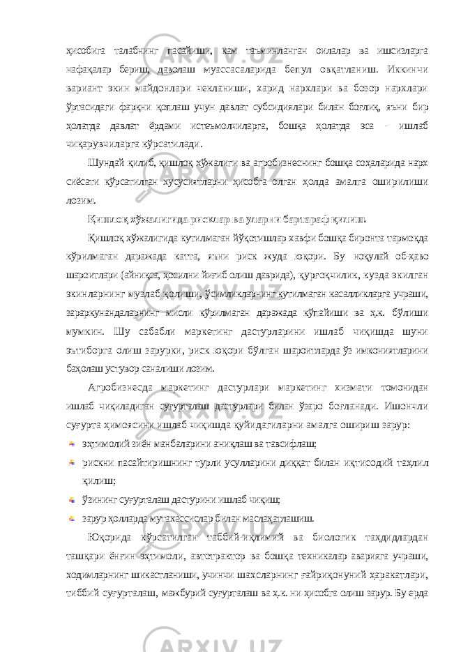 ҳисобига талабнинг пасайиши, кам таъминланган оилалар ва ишсизларга нафақалар бериш, даволаш муассасаларида бепул овқатланиш. Иккинчи вариант экин майдонлари чекланиши, харид нархлари ва бозор нархлари ўртасидаги фарқни қоплаш учун давлат субсидиялари билан боғлиқ, яъни бир ҳолатда давлат ёрдами истеъмолчиларга, бошқа ҳолатда эса - ишлаб чиқарувчиларга кўрсатилади. Шундай қилиб, қишлоқ хўжалиги ва агробизнеснинг бошқа соҳаларида нарх сиёсати кўрсатилган хусусиятларни ҳисобга олган ҳолда амалга оширилиши лозим. Қишлоқ хўжалигида рисклар ва уларни бартараф қилиш. Қишлоқ хўжалигида кутилмаган йўқотишлар хавфи бошқа биронта тармоқда кўрилмаган даражада катта, яъни риск жуда юқори. Бу ноқулай об-ҳаво шароитлари (айниқса, ҳосилни йиғиб олиш даврида), қурғоқчилик, кузда экилган экинларнинг музлаб қолиши, ўсимликларнинг кутилмаган касалликларга учраши, зараркунандаларнинг мисли кўрилмаган даражада кўпайиши ва ҳ.к. бўлиши мумкин. Шу сабабли маркетинг дастурларини ишлаб чиқишда шуни эътиборга олиш зарурки, риск юқори бўлган шароитларда ўз имкониятларини баҳолаш устувор саналиши лозим. Агробизнесда маркетинг дастурлари маркетинг хизмати томонидан ишлаб чиқиладиган суғурталаш дастурлари билан ўзаро боғланади. Ишончли суғурта ҳимоясини ишлаб чиқишда қуйидагиларни амалга ошириш зарур: эҳтимолий зиён манбаларини аниқлаш ва тавсифлаш; рискни пасайтиришнинг турли усулларини диққат билан иқтисодий таҳлил қилиш; ўзининг суғурталаш дастурини ишлаб чиқиш; зарур ҳолларда мутахассислар билан маслаҳатлашиш. Юқорида кўрсатилган таббий-иқлимий ва биологик таҳдидлардан ташқари ёнғин эҳтимоли, автотрактор ва бошқа техникалар аварияга учраши, ходимларнинг шикастланиши, учинчи шахсларнинг ғайриқонуний ҳаракатлари, тиббий суғурталаш, мажбурий суғурталаш ва ҳ.к. ни ҳисобга олиш зарур. Бу ерда 