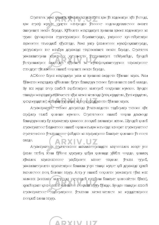 Стратегик режа қишлоқ хўжалик корхонасига ҳам ўз ходимлари кўз ўнгида, ҳам атроф муҳит нуқтаи назаридан ўзининг индивидуаллигини амалга оширишга имкон беради. Қўйилган мақсадларга эришиш ҳамма ходимларни ва турли функционал структураларни бирлаштиради, уларнинг куч-ғайратлари аҳамиятин таъкидлаб кўрсатади. Режа улар фаолиятини мувофиқлаштиради, ресурсларни энг мақбул даражада тақсимлашга имкон беради. Стратегик режалаштириш корхонани кутилмаган ўзгаришларга тайёрлайди, бундай ўзгаришларни олдиндан кўришга ва мувофиқлаштирувчи чораларнинг стандарт тўпламини ишлаб чиқишга имкон беради. АСКнинг барча мақсадлари реал ва эришила оладиган бўлиши керак. Реал бўлмаган мақсадлар қўйилиши бутун бошқарув тизими бузилишига олиб келади. Бу эса жуда оғир салбий оқибатларни келтириб чиқариши мумкин. Бундан ташқари мақсадлар аҳамиятига кўра кетма-кетликда (узоқ муддатли, ўрта муддатли, қисқа муддатли) жойлаштирилиши ва аниқ ифодаланган бўлиши керак. Агромаркетинг тизими доирасида ўтказиладиган тадбирлар тизими кўп сарфлар талаб қилиши мумкин. Стратегияни ишлаб чиқиш давомида бошқарувчилар бу харажатлар ҳажмини аниқлаб олишлари лозим. Шундай қилиб агромаркетинг бюджетини ишлаб чқиш маълум маънода конкрет агромаркетинг стратегиясини ўтказишнинг фойдаси ва зарарларини башорат қилишни ўз ичига олади. Агромаркетинг стратегиясини шакллантиришдаги вақтинчалик жиҳат уни фаоли татбиқ этиш бўйича қарорлар қабул қилишда рўёбга чиқади. қишлоқ хўжалик корхонасининг раҳбарияти вазият таҳлили ўтказа туриб, режалаштирилган ҳаракатларни бошлаш учун ташқи муҳит қай даражада қулай эканлигини аниқ билиши зарур. Агар у ишлаб чиқилган режаларга тўла мос келмаса (масалан келгусида иқтисодий пасайиш башорат қилинаётган бўлса), қулай ҳолат қачон юзага келишини аниқлаш зарур бўлади. Бундан ташқари асосий агромаркетинг тадбирларини ўтказиш кетма-кетлиги ва муддатларини аниқлаб олиш зарур. 