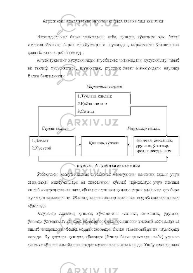 Агросаноат комплексида маркетинг фаолиятини ташкил этиш Иқтисодиётнинг барча тармоқлари каби, қишлоқ хўжалиги ҳам бозор иқтисодиётининг барча атрибутларини, жумладан, маркетингни ўзлаштирган ҳолда бозорга кириб бормоқда. Агромаркетинг хусусиятлари агробизнес тизимидаги хусусиятлар, талаб ва таклиф хусусиятлари, шунингдек, агроозиқ- овқат мажмуидаги нархлар билан белгиланади. Ўзбекистон Республикасида агробизнес мажмуининг негизини аҳоли учун озиқ-овқат маҳсулотлари ва саноатнинг кўплаб тармоқлари учун хомашё ишлаб чиқарадиган қишлоқ хўжалиги ташкил қилади. гарчи уларнинг ҳар бири мустақил аҳамиятга эга бўлсада, қолган соҳалар асосан қишлоқ хўжалигига хизмат кўрсатади. Ресурслар соҳасига қишлоқ хўжалигини техника, ем-хашак, уруғлик, ўғитлар, ўсимликлар ва чорва молларини ҳимоя қилишнинг кимёвий воситалари ва ишлаб чиқаришнинг бошқа моддий омиллари билан таъминлайдиган тармоқлар киради. Бу қаторга қишлоқ хўжалиги (бошқа барча тармоқлар каби) уларсиз фаолият кўрсата олмайдиган кредит муассасалари ҳам киради. Ушбу соҳа қишлоқ 