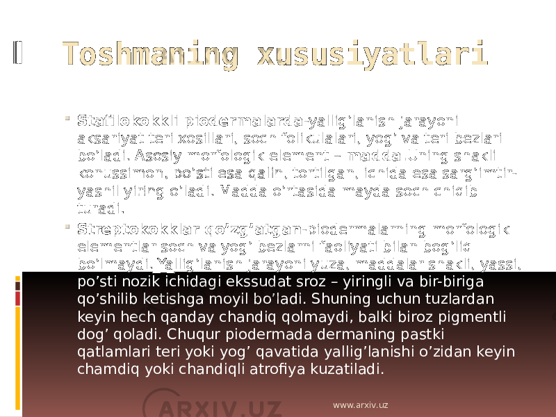 Toshmaning xususiyatlari  Stafilokokkli piodermalarda -yallig’lanish jarayoni aksariyat teri xosillari, soch folikulalari, yog’ va teri bezlari bo’ladi. Asosiy morfologik element – madda. Uning shakli konussimon, po’sti esa qalin, tortilgan, ichida esa sarg’imtir- yashil yiring o’ladi. Madda o’rtasida mayda soch chiqib turadi.  Streptokokklar qo’zg’atgan -piodermalarning morfologik elementlar soch va yog’ bezlarni faoliyati bilan bog’liq bo’lmaydi. Yallig’lanish jarayoni yuza, maddalar shakli, yassi, po’sti nozik ichidagi ekssudat sroz – yiringli va bir-biriga qo’shilib ketishga moyil bo’ladi. Shuning uchun tuzlardan keyin hech qanday chandiq qolmaydi, balki biroz pigmentli dog’ qoladi. Chuqur piodermada dermaning pastki qatlamlari teri yoki yog’ qavatida yallig’lanishi o’zidan keyin chamdiq yoki chandiqli atrofiya kuzatiladi. www.arxiv.uz 