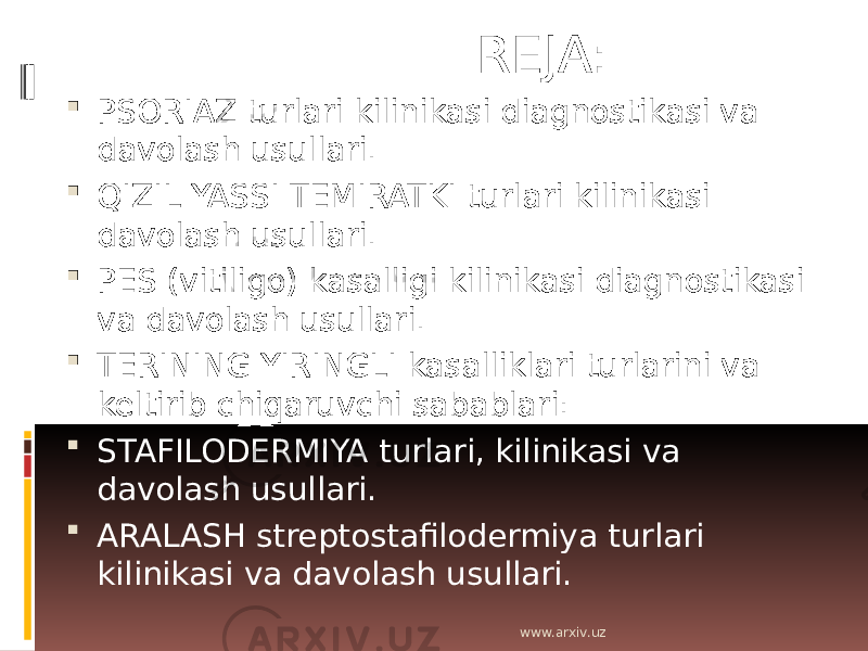  REJA:  PSORIAZ turlari kilinikasi diagnostikasi va davolash usullari.  QIZIL YASSI TEMIRATKI turlari kilinikasi davolash usullari.  PES (vitiligo) kasalligi kilinikasi diagnostikasi va davolash usullari.  TERINING YIRINGLI kasalliklari turlarini va keltirib chiqaruvchi sabablari:  STAFILODERMIYA turlari, kilinikasi va davolash usullari.  ARALASH streptostafilodermiya turlari kilinikasi va davolash usullari. www.arxiv.uz 