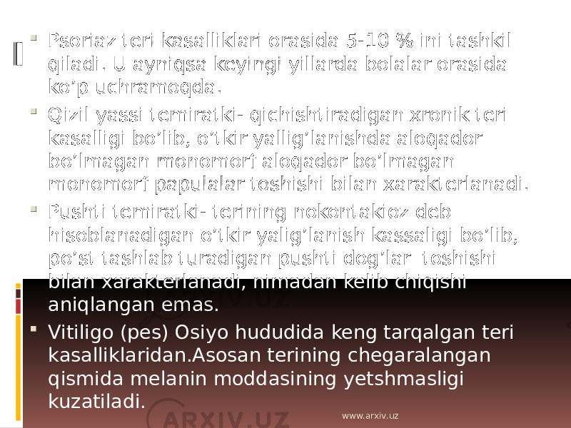  Psoriaz teri kasalliklari orasida 5-10 % ini tashkil qiladi. U ayniqsa keyingi yillarda bolalar orasida ko’p uchramoqda.  Qizil yassi temiratki- qichishtiradigan xronik teri kasalligi bo’lib, o’tkir yallig’lanishda aloqador bo’lmagan monomorf aloqador bo’lmagan monomorf papulalar toshishi bilan xarakterlanadi.  Pushti temiratki- terining nokontakioz deb hisoblanadigan o’tkir yalig’lanish kassaligi bo’lib, po’st tashlab turadigan pushti dog’lar toshishi bilan xarakterlanadi, nimadan kelib chiqishi aniqlangan emas.  Vitiligo (pes) Osiyo hududida keng tarqalgan teri kasalliklaridan.Asosan terining chegaralangan qismida melanin moddasining yetshmasligi kuzatiladi. www.arxiv.uz 