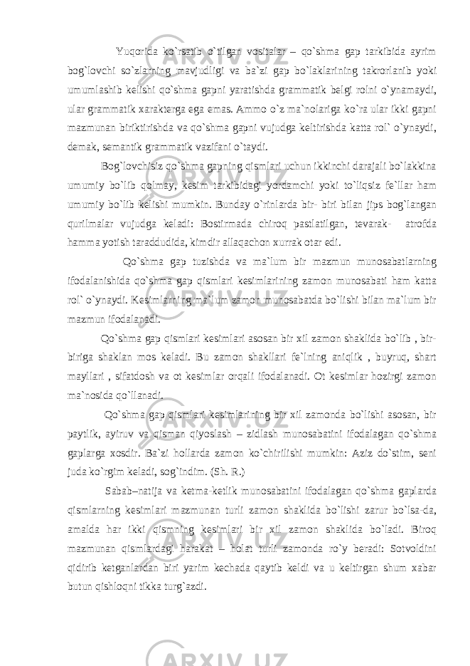  Yuqorida ko`rsatib o`tilgan vositalar – qo`shma gap tarkibida ayrim bog`lovchi so`zlarning mavjudligi va ba`zi gap bo`laklarining takrorlanib yoki umumlashib kelishi qo`shma gapni yaratishda grammatik belgi rolni o`ynamaydi, ular grammatik xarakterga ega emas. Ammo o`z ma`nolariga ko`ra ular ikki gapni mazmunan biriktirishda va qo`shma gapni vujudga keltirishda katta rol` o`ynaydi, demak, semantik grammatik vazifani o`taydi. Bog`lovchisiz qo`shma gapning qismlari uchun ikkinchi darajali bo`lakkina umumiy bo`lib qolmay, kesim tarkibidagi yordamchi yoki to`liqsiz fe`llar ham umumiy bo`lib kelishi mumkin. Bunday o`rinlarda bir- biri bilan jips bog`langan qurilmalar vujudga keladi: Bostirmada chiroq pastlatilgan, tevarak- atrofda hamma yotish taraddudida, kimdir allaqachon xurrak otar edi. Qo`shma gap tuzishda va ma`lum bir mazmun munosabatlarning ifodalanishida qo`shma gap qismlari kesimlarining zamon munosabati ham katta rol` o`ynaydi. Kesimlarning ma`lum zamon munosabatda bo`lishi bilan ma`lum bir mazmun ifodalanadi. Qo`shma gap qismlari kesimlari asosan bir xil zamon shaklida bo`lib , bir- biriga shaklan mos keladi. Bu zamon shakllari fe`lning aniqlik , buyruq, shart mayllari , sifatdosh va ot kesimlar orqali ifodalanadi. Ot kesimlar hozirgi zamon ma`nosida qo`llanadi. Qo`shma gap qismlari kesimlarining bir xil zamonda bo`lishi asosan, bir paytlik, ayiruv va qisman qiyoslash – zidlash munosabatini ifodalagan qo`shma gaplarga xosdir. Ba`zi hollarda zamon ko`chirilishi mumkin: Aziz do`stim, seni juda ko`rgim keladi, sog`indim. (Sh. R.) Sabab–natija va ketma-ketlik munosabatini ifodalagan qo`shma gaplarda qismlarning kesimlari mazmunan turli zamon shaklida bo`lishi zarur bo`lsa-da, amalda har ikki qismning kesimlari bir xil zamon shaklida bo`ladi. Biroq mazmunan qismlardagi harakat – holat turli zamonda ro`y beradi: Sotvoldini qidirib ketganlardan biri yarim kechada qaytib keldi va u keltirgan shum xabar butun qishloqni tikka turg`azdi. 