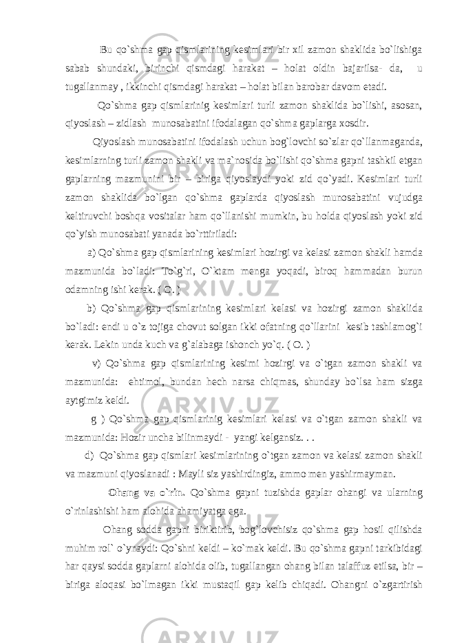  Bu qo`shma gap qismlarining kesimlari bir xil zamon shaklida bo`lishiga sabab shundaki, birinchi qismdagi harakat – holat oldin bajarilsa- da, u tugallanmay , ikkinchi qismdagi harakat – holat bilan barobar davom etadi. Qo`shma gap qismlarinig kesimlari turli zamon shaklida bo`lishi, asosan, qiyoslash – zidlash munosabatini ifodalagan qo`shma gaplarga xosdir. Qiyoslash munosabatini ifodalash uchun bog`lovchi so`zlar qo`llanmaganda, kesimlarning turli zamon shakli va ma`nosida bo`lishi qo`shma gapni tashkil etgan gaplarning mazmunini bir – biriga qiyoslaydi yoki zid qo`yadi. Kesimlari turli zamon shaklida bo`lgan qo`shma gaplarda qiyoslash munosabatini vujudga keltiruvchi boshqa vositalar ham qo`llanishi mumkin, bu holda qiyoslash yoki zid qo`yish munosabati yanada bo`rttiriladi: a) Qo`shma gap qismlarining kesimlari hozirgi va kelasi zamon shakli hamda mazmunida bo`ladi: To`g`ri, O`ktam menga yoqadi, biroq hammadan burun odamning ishi kerak. ( O. ) b) Qo`shma gap qismlarining kesimlari kelasi va hozirgi zamon shaklida bo`ladi: endi u o`z tojiga chovut solgan ikki ofatning qo`llarini kesib tashlamog`i kerak. Lekin unda kuch va g`alabaga ishonch yo`q. ( O. ) v) Qo`shma gap qismlarining kesimi hozirgi va o`tgan zamon shakli va mazmunida: ehtimol, bundan hech narsa chiqmas, shunday bo`lsa ham sizga aytgimiz keldi. g ) Qo`shma gap qismlarinig kesimlari kelasi va o`tgan zamon shakli va mazmunida: Hozir uncha bilinmaydi - yangi kelgansiz. . . d) Qo`shma gap qismlari kesimlarining o`tgan zamon va kelasi zamon shakli va mazmuni qiyoslanadi : Mayli siz yashirdingiz, ammo men yashirmayman. Ohang va o`rin. Qo`shma gapni tuzishda gaplar ohangi va ularning o`rinlashishi ham alohida ahamiyatga ega. Ohang sodda gapni biriktirib, bog`lovchisiz qo`shma gap hosil qilishda muhim rol` o`ynaydi: Qo`shni keldi – ko`mak keldi. Bu qo`shma gapni tarkibidagi har qaysi sodda gaplarni alohida olib, tugallangan ohang bilan talaffuz etilsa, bir – biriga aloqasi bo`lmagan ikki mustaqil gap kelib chiqadi. Ohangni o`zgartirish 