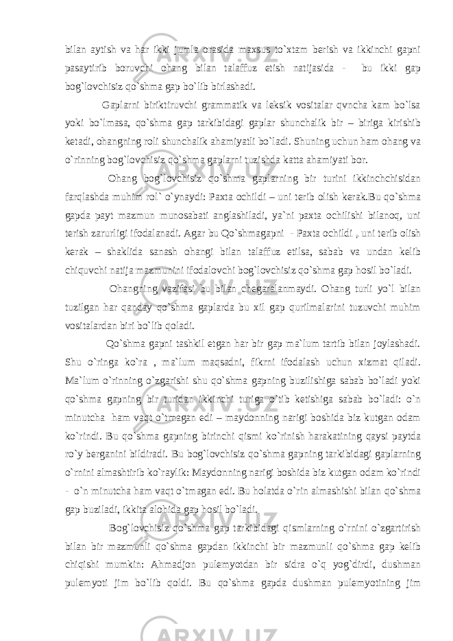 bilan aytish va har ikki jumla orasida maxsus to`xtam berish va ikkinchi gapni pasaytirib boruvchi ohang bilan talaffuz etish natijasida - bu ikki gap bog`lovchisiz qo`shma gap bo`lib birlashadi. Gaplarni biriktiruvchi grammatik va leksik vositalar qvncha kam bo`lsa yoki bo`lmasa, qo`shma gap tarkibidagi gaplar shunchalik bir – biriga kirishib ketadi, ohangning roli shunchalik ahamiyatli bo`ladi. Shuning uchun ham ohang va o`rinning bog`lovchisiz q o`shma gaplarni tuzishda katta ahamiyati bor. Ohang bog`lovchisiz qo`shma gaplarning bir turini ikkinchchisidan farqlashda muhim rol` o`ynaydi: Paxta ochildi – uni terib olish kerak.Bu qo`shma gapda payt mazmun munosabati anglashiladi, ya`ni paxta ochilishi bilanoq, uni terish zarurligi ifodalanadi. Agar bu Qo`shmagapni - Paxta ochildi , uni terib olish kerak – shaklida sanash ohangi bilan talaffuz etilsa, sabab va undan kelib chiquvchi natija mazmunini ifodalovchi bog`lovchisiz qo`shma gap hosil bo`ladi. Ohangning vazifasi bu bilan chegaralanmaydi. Ohang turli yo`l bilan tuzilgan har qanday qo`shma gaplarda bu xil gap qurilmalarini tuzuvchi muhim vositalardan biri bo`lib qoladi. Qo`shma gapni tashkil etgan har bir gap ma`lum tartib bilan joylashadi. Shu o`ringa ko`ra , ma`lum maqsadni, fikrni ifodalash uchun xizmat qiladi. Ma`lum o`rinning o`zgarishi shu qo`shma gapning buzilishiga sabab bo`ladi yoki qo`shma gapning bir turidan ikkinchi turiga o`tib ketishiga sabab bo`ladi: o`n minutcha ham vaqt o`tmagan edi – maydonning narigi boshida biz kutgan odam ko`rindi. Bu q o`shma gapning birinchi qismi ko`rinish harakatining qaysi paytda ro`y berganini bildiradi. Bu bog`lovchisiz qo`shma gapning tarkibidagi gaplarning o`rnini almashtirib ko`raylik: Maydonning narigi boshida biz kutgan odam ko`rindi - o`n minutcha ham vaqt o`tmagan edi. Bu holatda o`rin almashishi bilan q o`shma gap buziladi, ikkita alohida gap hosil bo`ladi. Bog`lovchisiz qo`shma gap tarkibidagi qismlarning o`rnini o`zgartirish bilan bir mazmunli qo`shma gapdan ikkinchi bir mazmunli qo`shma gap kelib chiqishi mumkin: Ahmadjon pulemyotdan bir sidra o`q yog`dirdi, dushman pulemyoti jim bo`lib qoldi. Bu q o`shma gapda dushman pulemyotining jim 