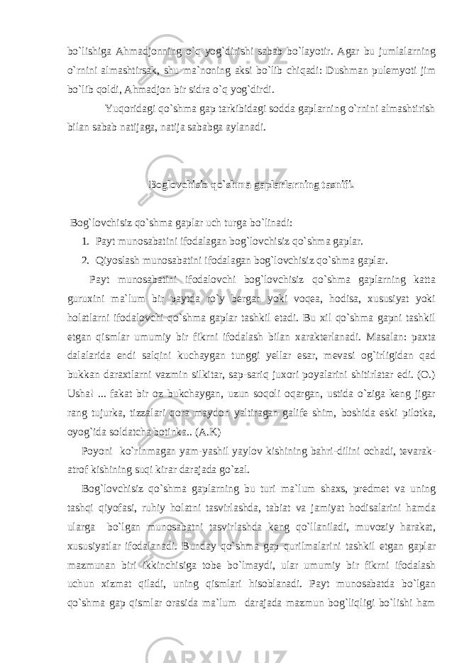 bo`lishiga Ahmadjonning o`q yog`dirishi sabab bo`layotir. Agar bu jumlalarning o`rnini almashtirsak, shu ma`noning aksi bo`lib chiqadi: Dushman pulemyoti jim bo`lib qoldi, Ahmadjon bir sidra o`q yog`dirdi. Yuqoridagi qo`shma gap tarkibidagi sodda gaplarning o`rnini almashtirish bilan sabab natijaga, natija sababga aylanadi. Boglovchisiz qo` shma gaplarlarning tasnifi. Bog`lovchisiz qo`shma gaplar uch turga bo`linadi: 1. Payt munosabatini ifodalagan bog`lovchisiz qo`shma gaplar. 2. Qiyoslash munosabatini ifodalagan bog`lovchisiz qo`shma gaplar. Payt munosabatini ifodalovchi bog`lovchisiz qo`shma gaplarning katta guruxini ma`lum bir paytda ro`y bergan yoki voqea, hodisa, xususiyat yoki holatlarni ifodalovchi qo`shma gaplar tashkil etadi. Bu xil qo`shma gapni tashkil etgan qismlar umumiy bir fikrni ifodalash bilan xarakterlanadi. Masalan: paxta dalalarida endi salqini kuchaygan tunggi yellar esar, mevasi og`irligidan qad bukkan daraxtlarni vazmin silkitar, sap-sariq juxori poyalarini shitirlatar edi. (O.) Usha! ... fakat bir oz bukchaygan, uzun soqoli oqargan, ustida o`ziga keng jigar rang tujurka, tizzalari qora maydon yaltiragan galife shim, boshida eski pilotka, oyog`ida soldatcha botinka.. (A.K) Poyoni ko`rinmagan yam-yashil yaylov kishining bahri-dilini ochadi, tevarak- atrof kishining suqi kirar darajada go`zal. Bog`lovchisiz qo`shma gaplarning bu turi ma`lum shaxs, predmet va uning tashqi qiyofasi, ruhiy holatni tasvirlashda, tabiat va jamiyat hodisalarini hamda ularga bo`lgan munosabatni tasvirlashda keng qo`llaniladi, muvoziy harakat, xususiyatlar ifodalanadi. Bunday qo`shma gap qurilmalarini tashkil etgan gaplar mazmunan biri ikkinchisiga tobe bo`lmaydi, ular umumiy bir fikrni ifodalash uchun xizmat qiladi, uning qismlari hisoblanadi. Payt munosabatda bo`lgan qo`shma gap qismlar orasida ma`lum darajada mazmun bog`liqligi bo`lishi ham 