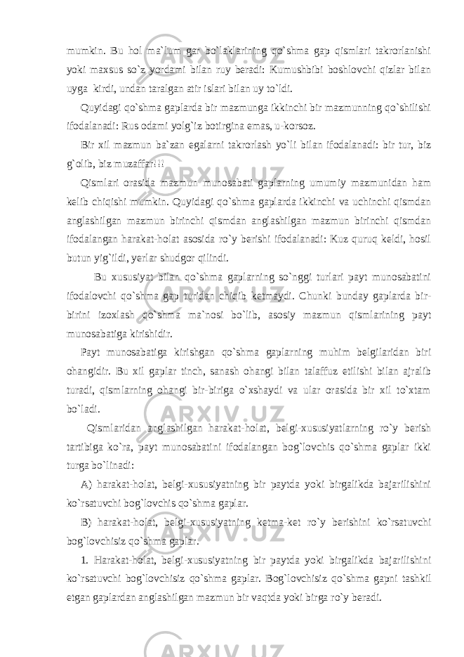 mumkin. Bu hol ma`lum gar bo`laklarining qo`shma gap qismlari takrorlanishi yoki maxsus so`z yordami bilan ruy beradi: Kumushbibi boshlovchi qizlar bilan uyga kirdi, undan taralgan atir islari bilan uy to`ldi. Quyidagi qo`shma gaplarda bir mazmunga ikkinchi bir mazmunning qo`shilishi ifodalanadi: Rus odami yolg`iz botirgina emas, u-korsoz. Bir xil mazmun ba`zan egalarni takrorlash yo`li bilan ifodalanadi: bir tur, biz g`olib, biz muzaffar!!! Qismlari orasida mazmun munosabati gaplarning umumiy mazmunidan ham kelib chiqishi mumkin. Quyidagi qo`shma gaplarda ikkinchi va uchinchi qismdan anglashilgan mazmun birinchi qismdan anglashilgan mazmun birinchi qismdan ifodalangan harakat-holat asosida ro`y berishi ifodalanadi: Kuz quruq keldi, hosil butun yig`ildi, yerlar shudgor qilindi. Bu xususiyat bilan qo`shma gaplarning so`nggi turlari payt munosabatini ifodalovchi qo`shma gap turidan chiqib ketmaydi. Chunki bunday gaplarda bir- birini izoxlash qo`shma ma`nosi bo`lib, asosiy mazmun qismlarining payt munosabatiga kirishidir. Payt munosabatiga kirishgan qo`shma gaplarning muhim belgilaridan biri ohangidir. Bu xil gaplar tinch, sanash ohangi bilan talaffuz etilishi bilan ajralib turadi, qismlarning ohangi bir-biriga o`xshaydi va ular orasida bir xil to`xtam bo`ladi. Qismlaridan anglashilgan harakat- h olat, belgi-xususiyatlarning r o` y berish tartibiga ko`ra, payt munosabatini ifodalangan bog`lovchis qo`shma gaplar ikki turga bo`linadi: A) harakat- h olat, belgi-xususiyatning bir paytda yoki birgalikda bajarilishini ko`rsatuvchi bog`lovchis qo`shma gaplar. B) harakat- h olat, belgi-xususiyatning ketma-ket r o` y berishini ko`rsatuvchi bog`lovchisi z qo`shma gaplar. 1. Harakat-holat, belgi-xususiyatning bir paytda yoki birgalikda bajarilishini ko`rsatuvchi bog`lovchisiz qo`shma gaplar. Bog`lovchisi z qo`shma gapni tashkil etgan gaplardan anglashilgan mazmun bir vaqtda yoki birga r o` y beradi. 