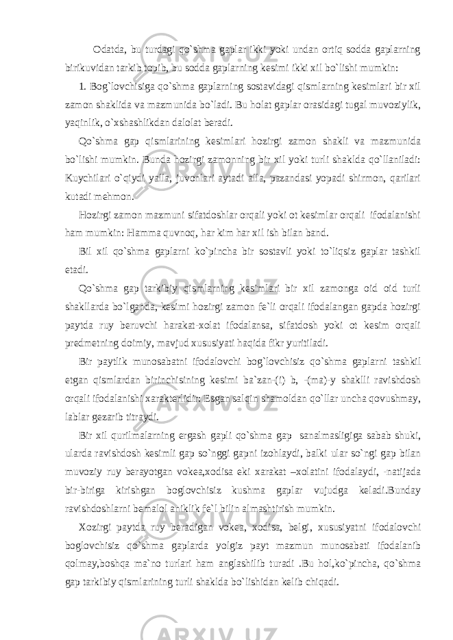  Odatda, bu turdagi qo`shma gaplar ikki yoki undan ortiq sodda gaplarning birikuvidan tarkib topib, bu sodda gaplarning kesimi ikki xil bo`lishi mumkin: 1. Bog`lovchisiga qo`shma gaplarning sostavidagi qismlarning kesimlari bir xil zamon shaklida va mazmunida bo`ladi. Bu holat gaplar orasidagi tugal muvoziylik, yaqinlik, o`xshashlikdan dalolat beradi. Qo`shma gap qismlarining kesimlari hozirgi zamon shakli va mazmunida bo`lishi mumkin. Bunda hozirgi zamonning bir xil yoki turli shaklda qo`llaniladi: Kuychilari o`qiydi yalla, juvonlari aytadi alla, pazandasi yopadi shirmon, qarilari kutadi mehmon. Hozirgi zamon mazmuni sifatdoshlar orqali yoki ot kesimlar orqali ifodalanishi ham mumkin: Hamma quvnoq, har kim har xil ish bilan band. Bil xil qo`shma gaplarni ko`pincha bir sostavli yoki to`liqsiz gaplar tashkil etadi. Qo`shma gap tarkibiy qismlarning kesimlari bir xil zamonga oid oid turli shakllarda bo`lganda, kesimi hozirgi zamon fe`li orqali ifodalangan gapda hozirgi paytda ruy beruvchi harakat-xolat ifodalansa, sifatdosh yoki ot kesim orqali predmetning doimiy, mavjud xususiyati haqida fikr yuritiladi. Bir paytlik munosabatni ifodalovchi bog`lovchisiz qo`shma gaplarni tashkil etgan qismlardan birinchisining kesimi ba`zan-(i) b, -(ma)-y shaklli ravishdosh orqali ifodalanishi xarakterlidir: Esgan salqin shamoldan qo`llar uncha qovushmay, lablar gezarib titraydi. Bir xil qurilmalarning ergash gapli qo`shma gap sanalmasligiga sabab shuki, ularda ravishdosh kesimli gap so`nggi gapni izohlaydi, balki ular so`ngi gap bilan muvoziy ruy berayotgan vokea,xodisa eki xarakat –xolatini ifodalaydi, -natijada bir-biriga kirishgan boglovchisiz kushma gaplar vujudga keladi.Bunday ravishdoshlarni bemalol aniklik fe`l bilin almashtirish mumkin. Xozirgi paytda ruy beradigan vokea, xodisa, belgi, xususiyatni ifodalovchi boglovchisiz qo`shma gaplarda yolgiz payt mazmun munosabati ifodalanib qolmay,boshqa ma`no turlari ham anglashilib turadi .Bu hol,ko`pincha, qo`shma gap tarkibiy qismlarining turli shaklda bo`lishidan kelib chiqadi. 