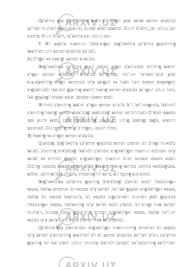 Qo`shma gap qismlarining kesimlari o`tgan yoki kelasi zamon shaklida bo`lishi mumkin:Mehnat kuldi, kurash zafar qozondi. Shuni bilkim, jon uchun, jon olamiz. Shuni bilkim, to`kamiz qon uchun qon. 2. Bir paytlik mazmuni ifodalangan bog`lovchis qo`shma gaplarning kesimlari turli zamon shaklida bo`l a di . A) O`tgan va h oz i rg i zamon shaklida. Bog`lovchisiz qo`shma gapni tashkil etgan qismlardan birining kesimi o`tgan zamon sifatdoshi shaklida bo`lganda, ma`lum harakat-holat yoki xususiyatning o`tgan zamonda ro`y bergani va hozir ham davom etayotgani anglashiladi: ikkinchi gapning kesimi hozirgi zamon shaklida bo`lgani uchun ham, ikki gapdagi harakat-xolat barobar davom etadi. Birinchi qismning kesimi o`tgan zamon aniqlik fe`li bo`lmaganda, ikkinchi qismning hozirgi zamon shaklidagi kesimdagi zamon ko`chiriladi: O`ktam soyada asta yurib ketdi, qator jiydalarning novdalari uning boshiga tegib, vazmin tebranadi. Gulnorning rangi o`chgan, lablari titroq. B) Hozirgi va o`tgan zamon shaklida. Quyidagi bog`lovchis qo`shma gaplarda zamon qisman bir-biriga muvofiq keladi. Ularning tarkibidagi ikkinchi qismdan anglashilgan mazmun oldindan ro`y beradi va birinchi gapdan anglashilgan mazmun bilan barobar davom etadi: Oldingi qatorda Askar polvon bilan Bektemur; eng oxirida hamma vaqtdagidek, safdan uzilmaslikka tirishib, chatonog`ini kerib, Ali tajang sudralardi. Bog`lovchisiz qo`shma gapning tarkibidagi qismlar orqali ifodalangan voqea, hodisa tamoman bir vaqtda ro`y berishi-har ikki gapdan anglashilgan voqea, hodisa bir vaqtda boshlanib, bir vaqtda tugallanishi mumkin yoki gaplarda ifodalangan voqea, hodisaning ro`y berish vaqti qisman bir-biriga mos kelishi mumkin, bunday holda gaplarning biridan anglashilgan voqea, hodisa ma`lum vaqtda ro`y berishi shu vaqta qisman mos kelib qoladi. Qo`shma gap qismlaridan anglashilgan mazmunning tamoman bir paytda ro`y berishi-qismlarning kesimlari bir xil zamon shaklida bo`lishi bilan, qo`shma gapning har ikki qismi uchun umumiy ikkinchi darajali bo`laklarning keltirilishi 