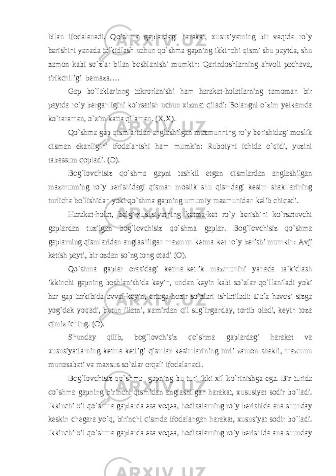 bilan ifodalanadi. Qo`shma gaplardagi harakat, xususiyatning bir vaqtda ro`y berishini yanada ta`kidlash uchun qo`shma gapning ikkinchi qismi shu paytda, shu zamon kabi so`zlar bilan boshlanishi mumkin: Qarindoshlarning ahvoli pachava, tirikchiligi bemaza…. Gap bo`laklarinng takrorlanishi ham harakat-holatlarning tamoman bir paytda ro`y berganligini ko`rsatish uchun xizmat qiladi: Bolangni o`zim yelkamda ko`taraman, o`zim katta qilaman. (X.X). Qo`shma gap qismlaridan anglashilgan mazmunning ro`y berishidagi moslik qisman ekanligini ifodalanishi ham mumkin: Ruboiyni ichida o`qidi, yuzini tabassum qopladi. (O). Bog`lovchisiz qo`shma gapni tashkil etgan qismlardan anglashilgan mazmunning ro`y berishidagi qisman moslik shu qismdagi kesim shakllarining turlicha bo`lishidan yoki qo`shma gapning umumiy mazmunidan kelib chiqadi. Harakat-holat, belgi-xususiyatning ketma-ket ro`y berishini ko`rsatuvchi gaplardan tuzilgan bog`lovchisiz qo`shma gaplar. Bog`lovchisiz qo`shma gaplarning qismlaridan anglashilgan mazmun ketma-ket r o` y berishi mumkin: Avji ketish payti, bir ozdan so`ng tong otadi (O). Qo`shma gaplar orasidagi ketma-ketlik mazmunini yanada ta`kidlash ikkinchi gapning boshlanishida keyin, undan keyin kabi so`zlar qo`llaniladi yoki har gap tarkibida avval-keyin, ertaga-hozir so`zlari ishlatiladi: Dala havosi sizga yog`dek yoqadi, butun illatni, xamirdan qil sug`irganday, tortib oladi, keyin toza qimiz iching. (O). Shunday qilib, bog`lovchisiz qo`shma gaplardagi harakat va xususiyatlarning ketma-ketligi qismlar kesimlarining turli zamon shakli, mazmun munosabati va maxsus so`zlar orqali ifodalanadi. Bog`lovchisiz qo`shma gapning bu turi ikki xil k o` rinishga ega. Bir turida qo` shma gapning birinchi q ismidan anglashilgan h arakat, xususiyat sodir b o`ladi. Ikkinchi xil qo`shma gaplarda esa voqea, hodisalarning ro`y berishida ana shunday keskin chegara y o` q, birinchi qism da ifodalangan harakat, xususiyat sodir bo`ladi. Ikkinchi xil qo`shma gaplarda esa voqea, hodisalarning ro`y berishida ana shunday 