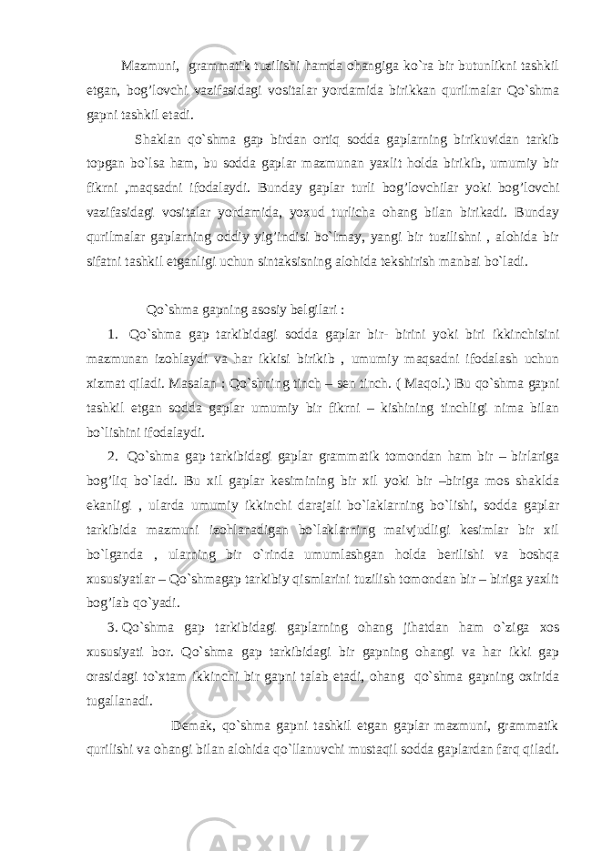  Mazmuni, grammatik tuzilishi hamda ohangiga ko`ra bir butunlikni tashkil etgan, bog’lovchi vazifasidagi vositalar yordamida birikkan qurilmalar Qo`shma gapni tashkil etadi. Shaklan qo`shma gap birdan ortiq sodda gaplarning birikuvidan tarkib topgan bo`lsa ham, bu sodda gaplar mazmunan yaxlit holda birikib, umumiy bir fikrni ,maqsadni ifodalaydi. Bunday gaplar turli bog’lovchilar yoki bog’lovchi vazifasidagi vositalar yordamida, yoxud turlicha ohang bilan birikadi. Bunday qurilmalar gaplarning oddiy yig’indisi bo`lmay, yangi bir tuzilishni , alohida bir sifatni tashkil etganligi uchun sintaksisning alohida tekshirish manbai bo`ladi. Q o`shma gapning asosiy belgilari : 1. Qo`shma gap tarkibidagi sodda gaplar bir- birini yoki biri ikkinchisini mazmunan izohlaydi va har ikkisi birikib , umumiy maqsadni ifodalash uchun xizmat qiladi. Masalan : Q o`shning tinch – sen tinch. ( Ma q ol.) Bu qo`shma gapni tashkil etgan sodda gaplar umumiy bir fikrni – kishining tinchligi nima bilan bo`lishini ifodalaydi. 2. Q o`shma gap tarkibidagi gaplar grammatik tomondan h am bir – birlariga bo g’ liq bo`ladi. Bu xil gaplar kesimining bir xil yoki bir –biriga mos shaklda ekanligi , ularda umumiy ikkinchi darajali bo`laklarning bo`lishi, sodda gaplar tarkibida mazmuni izohlanadigan bo`laklarning maivjudligi kesimlar bir xil bo`lganda , ularning bir o`rinda umumlashgan holda berilishi va boshqa xususiyatlar – Qo`shmagap tarkibiy qismlarini tuzilish tomondan bir – biriga yaxlit bog’lab qo`yadi. 3. Qo`shma gap tarkibidagi gaplarning ohang jihatdan ham o`ziga xos xususiyati bor. Qo`shma gap tarkibidagi bir gapning ohangi va har ikki gap orasidagi to`xtam ikkinchi bir gapni talab etadi, ohang qo`shma gapning oxirida tugallanadi. Demak, qo`shma gapni tashkil etgan gaplar mazmuni, grammatik qurilishi va ohangi bilan alohida qo`llanuvchi mustaqil sodda gaplardan farq qiladi. 