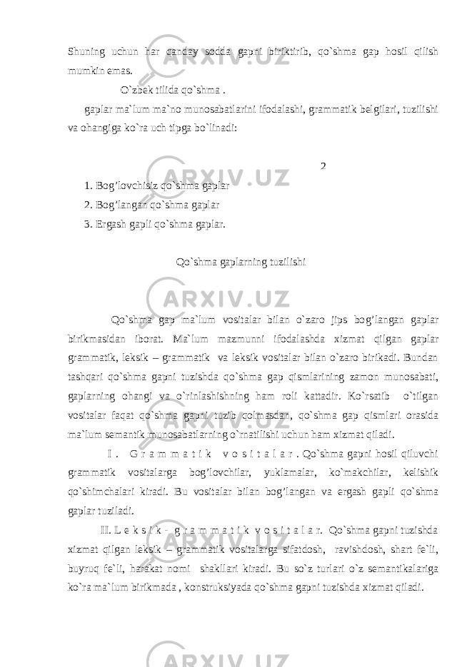 Shuning uchun h ar q anday sodda gapni biriktirib, q o`shma gap h osil q ilish mumkin emas. O`zbek tilida q o`shma . gaplar ma`lum ma`no munosabatlarini ifodalashi, grammatik belgilari, tuzilishi va o h angiga ko`ra uch tipga bo`linadi: 2 1. Bo g’ lovchisiz q o`shma gaplar 2. Bo g’ langan q o`shma gaplar 3. E rgash gapli q o`shma gaplar. Q o`shma gaplarning tuzilishi Q o`shma gap ma`lum vositalar bilan o`zaro jips bo g’ langan gaplar birikmasidan iborat. Ma`lum mazmunni ifodalashda xizmat q ilgan gaplar grammatik, leksik – grammatik va leksik vositalar bilan o`zaro birikadi. Bundan tashqari qo`shma gapni tuzishda qo`shma gap qismlarining zamon munosabati, gaplarning ohangi va o`rinlashishning ham roli kattadir. Ko`rsatib o`tilgan vositalar faqat qo`shma gapni tuzib qolmasdan, qo`shma gap qismlari orasida ma`lum semantik munosabatlarning o`rnatilishi uchun ham xizmat qiladi. I . G r a m m a t i k v o s i t a l a r . Qo`shma gapni hosil qiluvchi grammatik vositalarga bog’lovchilar, yuklamalar, ko`makchilar, kelishik qo`shimchalari kiradi. Bu vositalar bilan bo g’ langan va ergash gapli q o`shma gaplar tuziladi. II . L e k s i k - g r a m m a t i k v o s i t a l a r. Qo`shma gapni tuzishda xizmat qilgan leksik – grammatik vositalarga sifatdosh, ravishdosh, shart fe`li, buyruq fe`li, harakat nomi shakllari kiradi. Bu so`z turlari o`z semantikalariga ko`ra ma`lum birikmada , konstruksiyada qo`shma gapni tuzishda xizmat qiladi. 