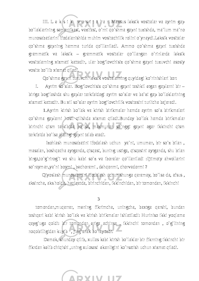  III. L e k s i k v o s i t a l a r. Maxsus leksik vositalar va ayrim gap bo`laklarining semantikasi, vazifasi, o`rni qo`shma gapni tuzishda, ma`lum ma`no munosabatlarini ifodalanishida muhim vositachilik rolini o`ynaydi.Leksik vositalar qo`shma gapning hamma turida qo`llaniladi. Ammo qo`shma gapni tuzishda grammatik va leksik – grammatik vositalar qo`llangan o`rinlarda leksik vositalarning xizmati kattadir, ular bog’lovchisiz qo`shma gapni tuzuvchi asosiy vosita bo`lib xizmat qiladi. Qo`shma gapni tuzuvchi leksik vositalarning quyidagi ko`rinishlari bor: I. Ayrim so`zlar. Bog’lovchisiz qo`shma gapni tashkil etgan gaplarni bir – biriga bog’lashda shu gaplar tarkibidagi ayrim so`zlar va ba`zi gap bo`laklarining xizmati kattadir. Bu xil so`zlar ayrim bog’lovchilik vositasini turlicha bajaradi. 1.Ayrim kirish bo`lak va kirish birikmalar hamda ayrim so`z birikmalari qo`shma gaplarni hosil qilishda xizmat qiladi.Bunday bo`lak hamda birikmalar birinchi qism tarkibida bo`lsa, mazmunan so`nggi gapni agar ikkinchi qism tarkibida bo`lsa oldingi gapni talab etadi. Izohlash munosabatini ifodalash uchun ya`ni, umuman, bir so`z bilan , masalan, boshqacha aytganda, qisqasi, buning ustiga, qisqasini aytganda, shu bilan birga,to`g`rirog`i va shu kabi so`z va iboralar qo`llaniladi :Ijtimoiy ahvollarini so`rayman,ya`ni boymi , bechorami , dehqonmi, chorvadormi ? Qiyoslash munosabatini ifodalash uchun shunga qaramay, bo`lsa-da, afsus , aksincha, aks holda, haqiqatda, birinchidan, ikkinchidan, bir tomondan, ikkinchi 3 tomondan,muqarrar, mening fikrimcha, uningcha, baxtga qarshi, bundan tashqari kabi kirish bo`lak va kirish birikmalar ishlatiladi: Huriniso ikki yoqlama qayg`uga qoldi: bir tomondan eriga achinsa , ikkinchi tomondan , o`g`lining noqobilligidan kuyib , jizg`anak bo`layozdi. Demak, shunday qilib, xullas kabi kirish bo`laklar bir fikrning ikkinchi bir fikrdan kelib chiqishi ,uning xulosasi ekanligini ko`rsatish uchun xizmat qiladi. 