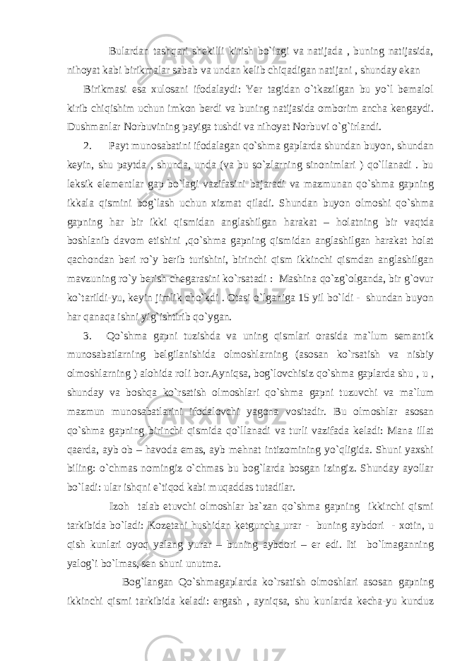  Bulardan tashqari shekilli kirish bo`lagi va natijada , buning natijasida, nihoyat kabi birikmalar sabab va undan kelib chiqadigan natijani , shunday ekan Birikmasi esa xulosani ifodalaydi: Yer tagidan o`tkazilgan bu yo`l bemalol kirib chiqishim uchun imkon berdi va buning natijasida omborim ancha kengaydi. Dushmanlar Norbuvining payiga tushdi va nihoyat Norbuvi o`g`irlandi. 2. Payt munosabatini ifodalagan qo`shma gaplarda shundan buyon, shundan keyin, shu paytda , shunda, unda (va bu so`zlarning sinonimlari ) qo`llanadi . bu leksik elementlar gap bo`lagi vazifasini bajaradi va mazmunan qo`shma gapning ikkala qismini bog`lash uchun xizmat qiladi. Shundan buyon olmoshi qo`shma gapning har bir ikki qismidan anglashilgan harakat – holatning bir vaqtda boshlanib davom etishini ,qo`shma gapning qismidan anglashilgan harakat holat qachondan beri ro`y berib turishini, birinchi qism ikkinchi qismdan anglashilgan mavzuning ro`y berish chegarasini ko`rsatadi : Mashina qo`zg`olganda, bir g`ovur ko`tarildi-yu, keyin jimlik cho`kdi . Otasi o`lganiga 15 yil bo`ldi - shundan buyon har qanaqa ishni yig`ishtirib qo`ygan. 3. Qo`shma gapni tuzishda va uning qismlari orasida ma`lum semantik munosabatlarning belgilanishida olmoshlarning (asosan ko`rsatish va nisbiy olmoshlarning ) alohida roli bor.Ayniqsa, bog`lovchisiz qo`shma gaplarda shu , u , shunday va boshqa ko`rsatish olmoshlari qo`shma gapni tuzuvchi va ma`lum mazmun munosabatlarini ifodalovchi yagona vositadir. Bu olmoshlar asosan qo`shma gapning birinchi qismida qo`llanadi va turli vazifada keladi: Mana illat qaerda, ayb ob – havoda emas, ayb mehnat intizomining yo`qligida. Shuni yaxshi biling: o`chmas nomingiz o`chmas bu bog`larda bosgan izingiz. Shunday ayollar bo`ladi : ular ishqni e`tiqod kabi muqaddas tutadilar. Izoh talab etuvchi olmoshlar ba`zan qo`shma gapning ikkinchi qismi tarkibida bo`ladi: Kozetani hushidan ketguncha urar - buning aybdori - xotin, u qish kunlari oyoq yalang yurar – buning aybdori – er edi. Iti bo`lmaganning yalog`i bo`lmas, sen shuni unutma. Bog`langan Qo`shmagaplarda ko`rsatish olmoshlari asosan gapning ikkinchi qismi tarkibida keladi: ergash , ayniqsa, shu kunlarda kecha-yu kunduz 