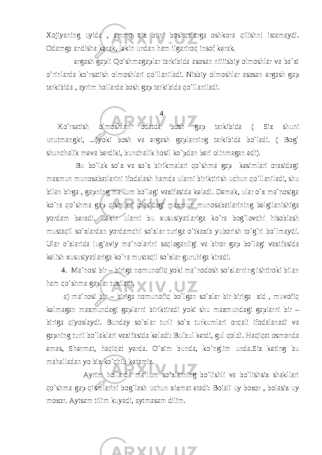 Xojiyaning uyida , ammo qiz buni boshqalarga oshkora qilishni istamaydi. Odamga andisha kerak, lekin undan ham ilgariroq insof kerak. ergash gapli Qo`shmagaplar tarkibida asosan niiiisbiy olmoshlar va ba`zi o`rinlarda ko`rsatish olmoshlari qo`llaniladi. Nisbiy olmoshlar asosan ergash gap tarkibida , ayrim hollarda bosh gap tarkibida qo`llaniladi. 4 Ko`rsatish olmoshlari odatda bosh gap tarkibida ( Siz shuni unutmangki, ...)yoki bosh va ergash gaplarning tarkibida bo`ladi. ( Bog` shunchalik meva berdiki, bunchalik hosil ko`pdan beri olinmagan edi) . Bu bo`lak so`z va so`z birikmalari qo`shma gap kesimlari orasidagi mazmun munosabatlarini ifodalash hamda ularni biriktirish uchun qo`llaniladi, shu bilan birga , gapning ma`lum bo`lagi vazifasida keladi. Demak, ular o`z ma`nosiga ko`ra q o`shma gap qismlari orasidagi mazmun munosabatlarining belgilanishiga yordam beradi. Lekin ularni bu xususiyatlariga ko`ra bog`lovchi hisoblash mustaqil so`zlardan yordamchi so`zlar turiga o`tkazib yuborish to`g`ri bo`lmaydi. Ular o`zlarida lug`aviy ma`nolarini saqlaganligi va biror gap bo`lagi vazifasida kelish xususiyatlariga ko`ra mustaqil so`zlar guruhiga kiradi. 4. Ma`nosi bir – biriga nomunofiq yoki ma`nodosh so`zlarning ishtiroki bilan ham q o`shma gaplar tuziladi. a) ma`nosi bir – biriga nomunofiq bo`lgan so`zlar bir-biriga zid , muvofiq kelmagan mazmundagi gaplarni biriktiradi yoki shu mazmundagi gaplarni bir – biriga qiyoslaydi. Bunday so`zlar turli so`z turkumlari orqali ifodalanadi va gapning turli bo`laklari vazifasida keladi: Bulbul ketdi, gul qoldi. Haqiqat osmonda emas, Shermat, haqiqat yerda. O`zim bunda, ko`nglim unda.Siz keting bu mahalladan yo biz ko ` chib ketamiz. Ayrim hollarda ma`lum so`zlarning bo`lishli va bo`lishsiz shakllari qo`shma gap qismlarini bog`lash uchun xizmat etadi: Bolali uy bozor , bolasiz uy mozor. Aytsam tilim kuyadi, aytmasam dilim. 